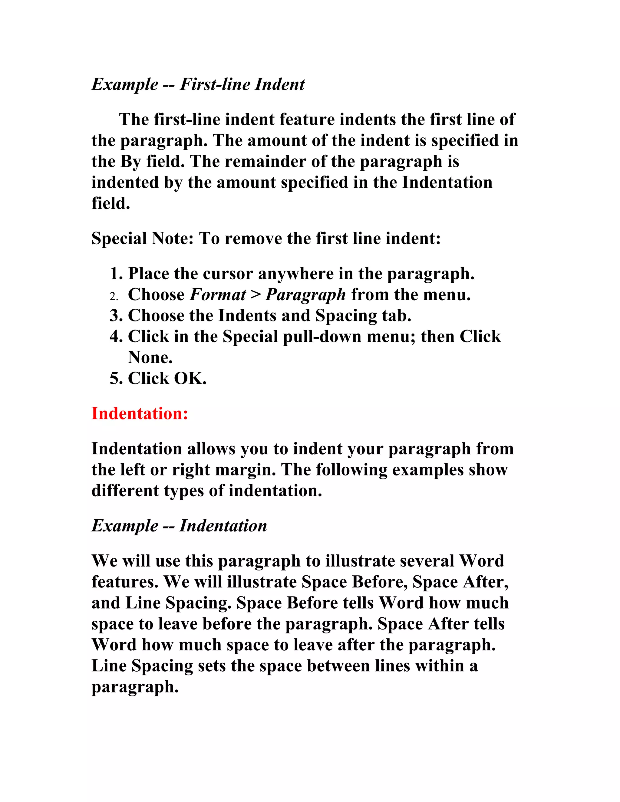 Example -- First-line Indent
    The first-line indent feature indents the first line of
the paragraph. The amount of the indent is specified in
the By field. The remainder of the paragraph is
indented by the amount specified in the Indentation
field.
Special Note: To remove the first line indent:
  1. Place the cursor anywhere in the paragraph.
  2. Choose Format > Paragraph from the menu.
  3. Choose the Indents and Spacing tab.
  4. Click in the Special pull-down menu; then Click
     None.
  5. Click OK.
Indentation:
Indentation allows you to indent your paragraph from
the left or right margin. The following examples show
different types of indentation.
Example -- Indentation
We will use this paragraph to illustrate several Word
features. We will illustrate Space Before, Space After,
and Line Spacing. Space Before tells Word how much
space to leave before the paragraph. Space After tells
Word how much space to leave after the paragraph.
Line Spacing sets the space between lines within a
paragraph.
 