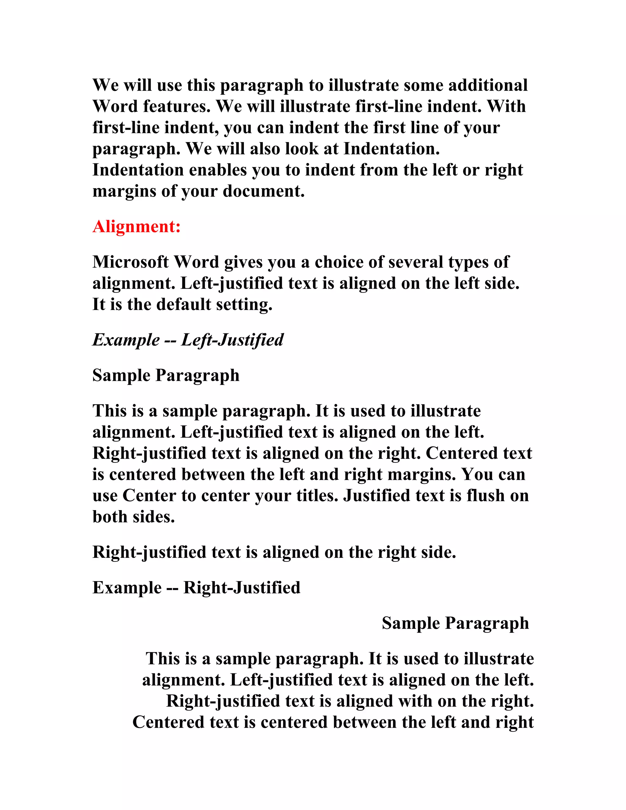 We will use this paragraph to illustrate some additional
Word features. We will illustrate first-line indent. With
first-line indent, you can indent the first line of your
paragraph. We will also look at Indentation.
Indentation enables you to indent from the left or right
margins of your document.
Alignment:
Microsoft Word gives you a choice of several types of
alignment. Left-justified text is aligned on the left side.
It is the default setting.
Example -- Left-Justified
Sample Paragraph
This is a sample paragraph. It is used to illustrate
alignment. Left-justified text is aligned on the left.
Right-justified text is aligned on the right. Centered text
is centered between the left and right margins. You can
use Center to center your titles. Justified text is flush on
both sides.
Right-justified text is aligned on the right side.
Example -- Right-Justified
                                       Sample Paragraph
      This is a sample paragraph. It is used to illustrate
      alignment. Left-justified text is aligned on the left.
         Right-justified text is aligned with on the right.
     Centered text is centered between the left and right
 