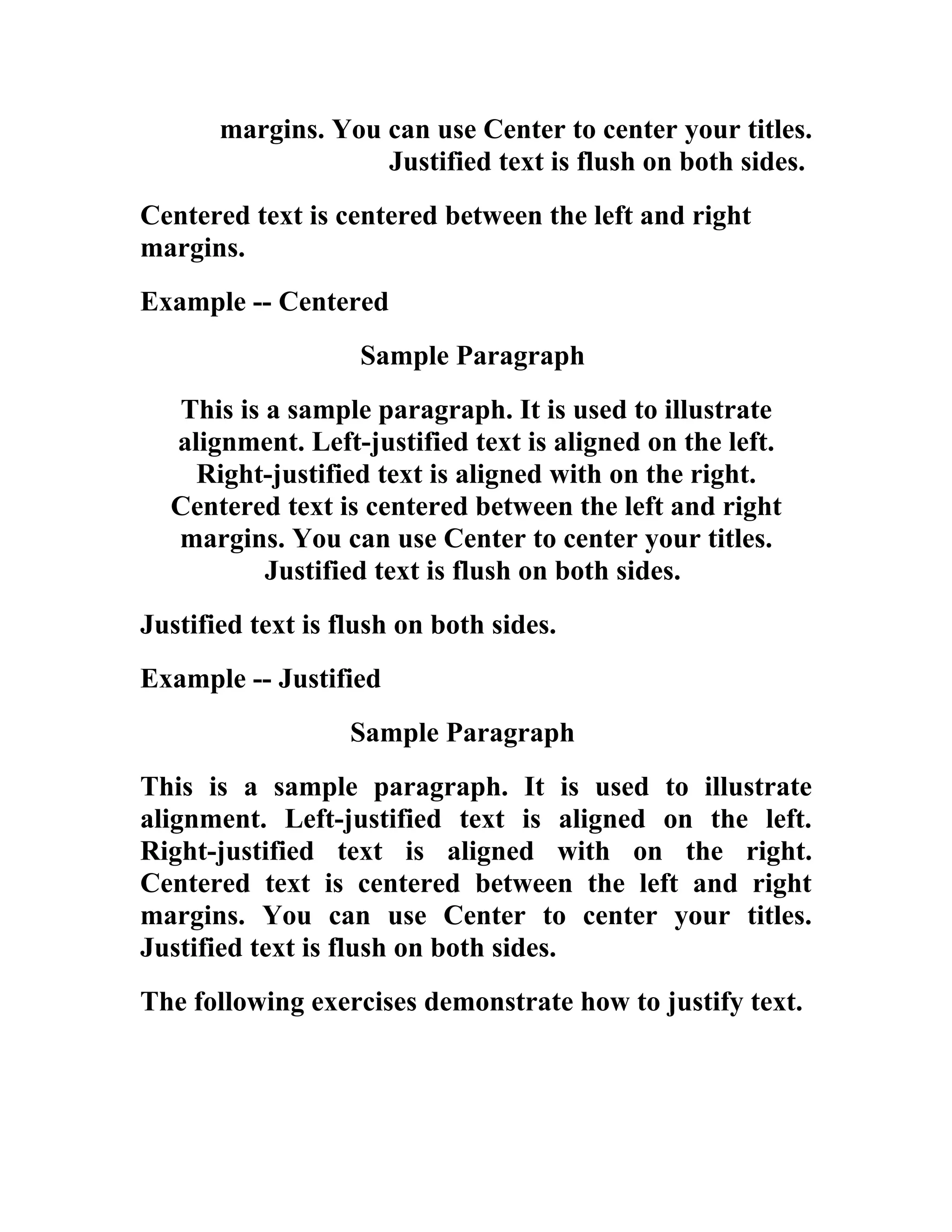 margins. You can use Center to center your titles.
                    Justified text is flush on both sides.
Centered text is centered between the left and right
margins.
Example -- Centered
                    Sample Paragraph
  This is a sample paragraph. It is used to illustrate
  alignment. Left-justified text is aligned on the left.
    Right-justified text is aligned with on the right.
  Centered text is centered between the left and right
  margins. You can use Center to center your titles.
          Justified text is flush on both sides.
Justified text is flush on both sides.
Example -- Justified
                   Sample Paragraph
This is a sample paragraph. It is used to illustrate
alignment. Left-justified text is aligned on the left.
Right-justified text is aligned with on the right.
Centered text is centered between the left and right
margins. You can use Center to center your titles.
Justified text is flush on both sides.
The following exercises demonstrate how to justify text.
 