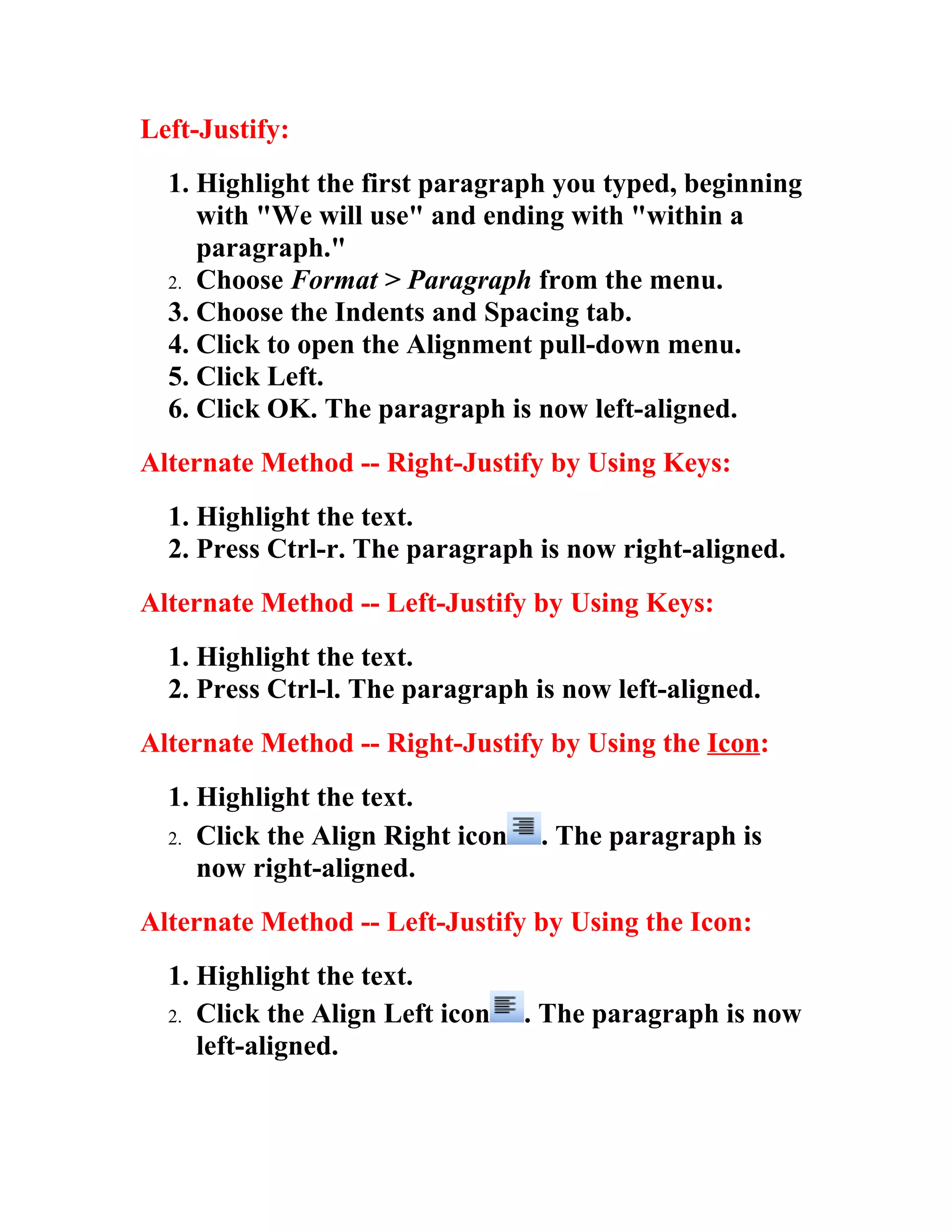 Left-Justify:
  1. Highlight the first paragraph you typed, beginning
     with "We will use" and ending with "within a
     paragraph."
  2. Choose Format > Paragraph from the menu.
  3. Choose the Indents and Spacing tab.
  4. Click to open the Alignment pull-down menu.
  5. Click Left.
  6. Click OK. The paragraph is now left-aligned.
Alternate Method -- Right-Justify by Using Keys:
  1. Highlight the text.
  2. Press Ctrl-r. The paragraph is now right-aligned.
Alternate Method -- Left-Justify by Using Keys:
  1. Highlight the text.
  2. Press Ctrl-l. The paragraph is now left-aligned.
Alternate Method -- Right-Justify by Using the Icon:
  1. Highlight the text.
  2. Click the Align Right icon    . The paragraph is
     now right-aligned.
Alternate Method -- Left-Justify by Using the Icon:
  1. Highlight the text.
  2. Click the Align Left icon    . The paragraph is now
     left-aligned.
 