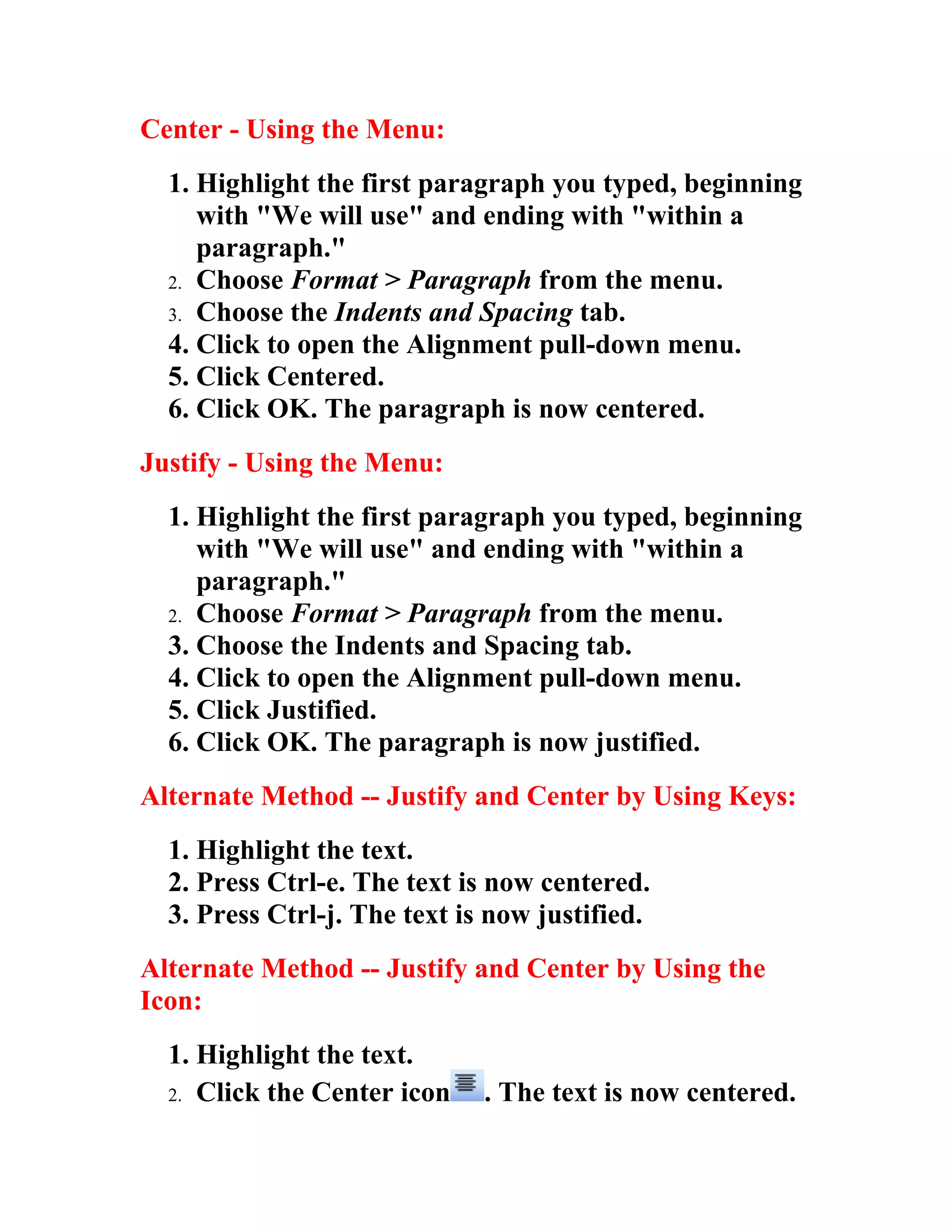 Center - Using the Menu:
  1. Highlight the first paragraph you typed, beginning
     with "We will use" and ending with "within a
     paragraph."
  2. Choose Format > Paragraph from the menu.
  3. Choose the Indents and Spacing tab.
  4. Click to open the Alignment pull-down menu.
  5. Click Centered.
  6. Click OK. The paragraph is now centered.
Justify - Using the Menu:
  1. Highlight the first paragraph you typed, beginning
     with "We will use" and ending with "within a
     paragraph."
  2. Choose Format > Paragraph from the menu.
  3. Choose the Indents and Spacing tab.
  4. Click to open the Alignment pull-down menu.
  5. Click Justified.
  6. Click OK. The paragraph is now justified.
Alternate Method -- Justify and Center by Using Keys:
  1. Highlight the text.
  2. Press Ctrl-e. The text is now centered.
  3. Press Ctrl-j. The text is now justified.
Alternate Method -- Justify and Center by Using the
Icon:
  1. Highlight the text.
  2. Click the Center icon    . The text is now centered.
 