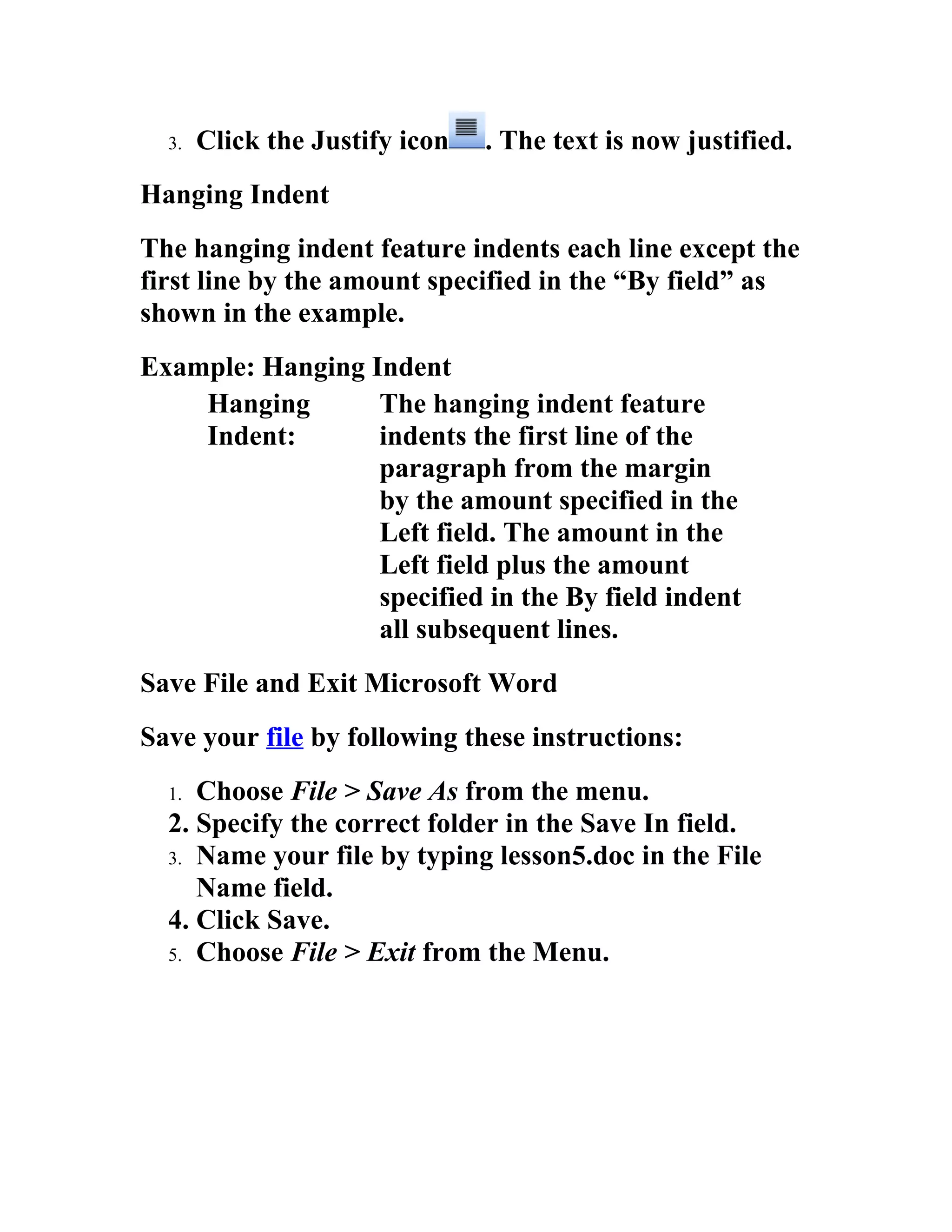 3.   Click the Justify icon   . The text is now justified.
Hanging Indent
The hanging indent feature indents each line except the
first line by the amount specified in the “By field” as
shown in the example.
Example: Hanging Indent
    Hanging       The hanging indent feature
    Indent:       indents the first line of the
                  paragraph from the margin
                  by the amount specified in the
                  Left field. The amount in the
                  Left field plus the amount
                  specified in the By field indent
                  all subsequent lines.
Save File and Exit Microsoft Word
Save your file by following these instructions:
  1. Choose File > Save As from the menu.
  2. Specify the correct folder in the Save In field.
  3. Name your file by typing lesson5.doc in the File
     Name field.
  4. Click Save.
  5. Choose File > Exit from the Menu.
 