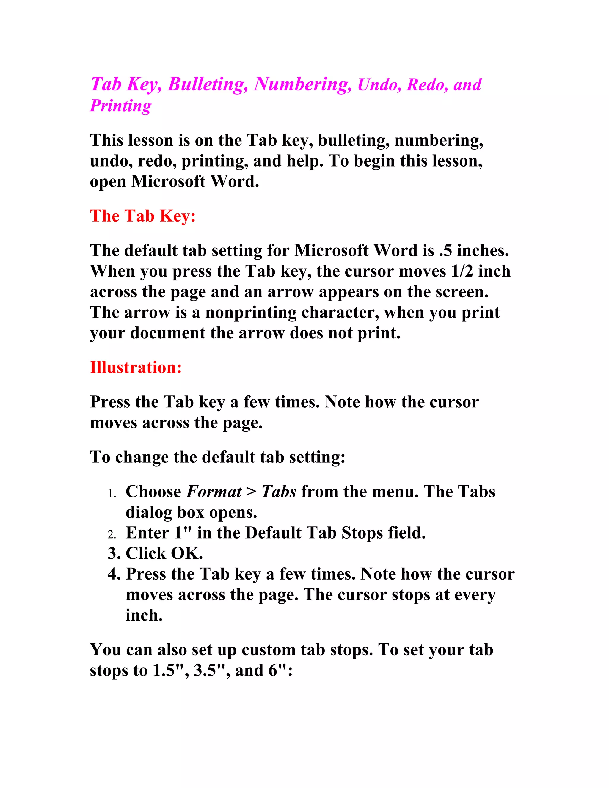 Tab Key, Bulleting, Numbering, Undo, Redo, and
Printing
This lesson is on the Tab key, bulleting, numbering,
undo, redo, printing, and help. To begin this lesson,
open Microsoft Word.
The Tab Key:
The default tab setting for Microsoft Word is .5 inches.
When you press the Tab key, the cursor moves 1/2 inch
across the page and an arrow appears on the screen.
The arrow is a nonprinting character, when you print
your document the arrow does not print.
Illustration:
Press the Tab key a few times. Note how the cursor
moves across the page.
To change the default tab setting:
  1. Choose Format > Tabs from the menu. The Tabs
     dialog box opens.
  2. Enter 1" in the Default Tab Stops field.
  3. Click OK.
  4. Press the Tab key a few times. Note how the cursor
     moves across the page. The cursor stops at every
     inch.
You can also set up custom tab stops. To set your tab
stops to 1.5", 3.5", and 6":
 