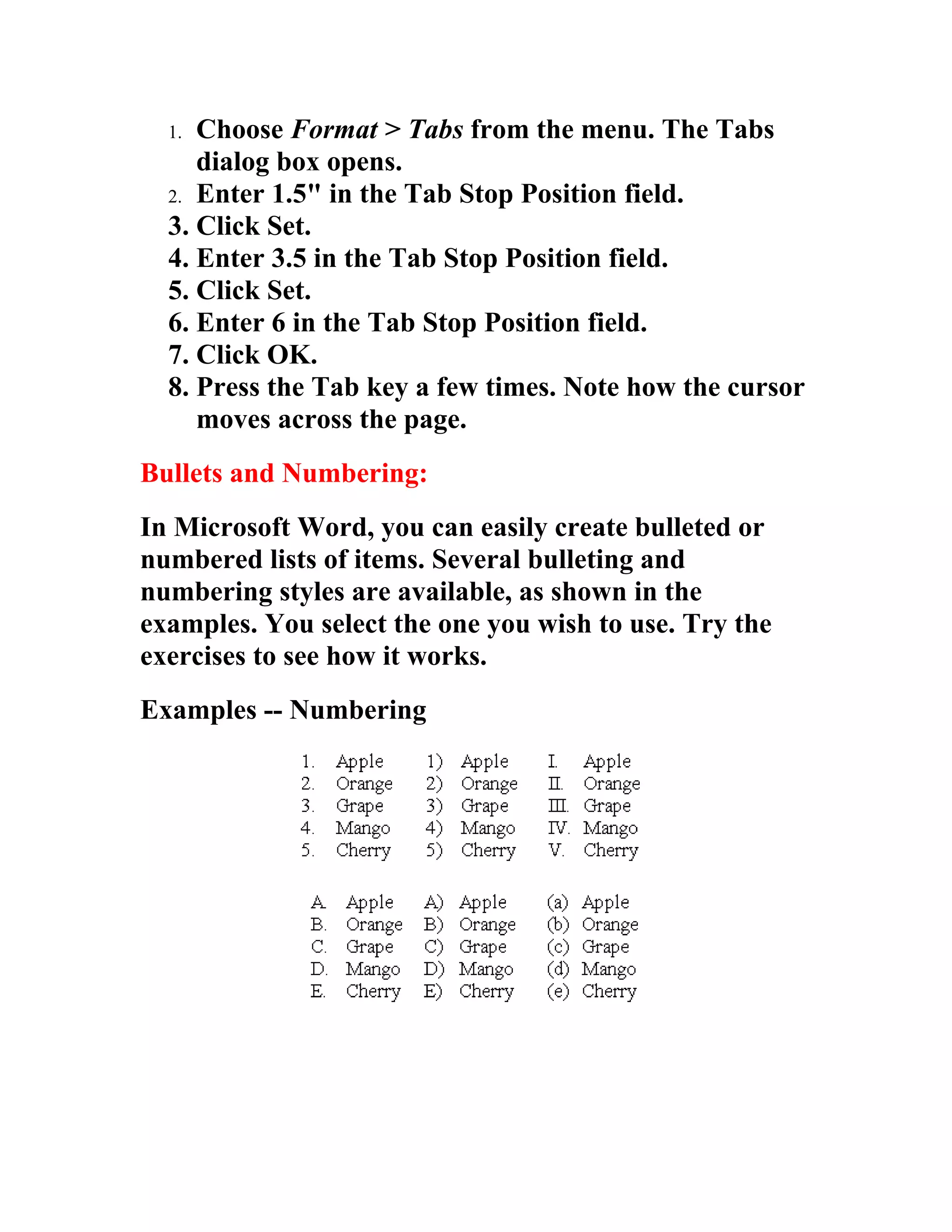 1. Choose Format > Tabs from the menu. The Tabs
     dialog box opens.
  2. Enter 1.5" in the Tab Stop Position field.
  3. Click Set.
  4. Enter 3.5 in the Tab Stop Position field.
  5. Click Set.
  6. Enter 6 in the Tab Stop Position field.
  7. Click OK.
  8. Press the Tab key a few times. Note how the cursor
     moves across the page.
Bullets and Numbering:
In Microsoft Word, you can easily create bulleted or
numbered lists of items. Several bulleting and
numbering styles are available, as shown in the
examples. You select the one you wish to use. Try the
exercises to see how it works.
Examples -- Numbering
 
