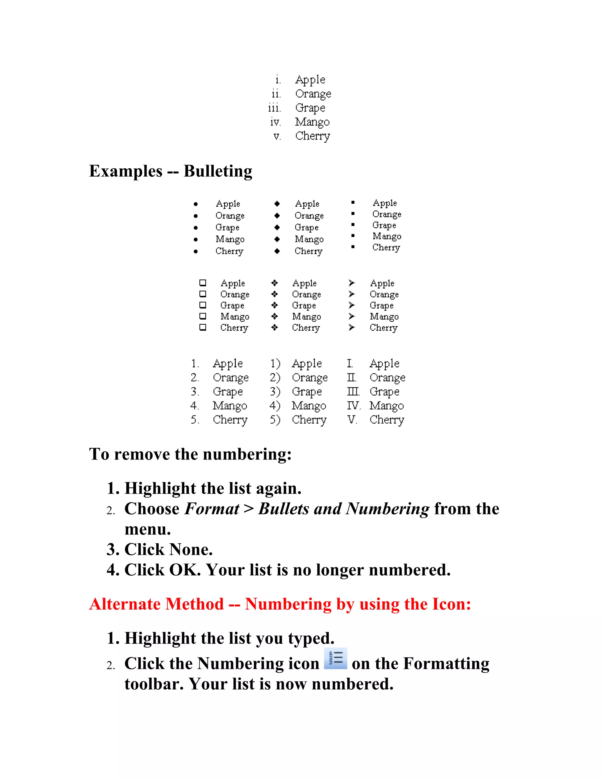 Examples -- Bulleting




To remove the numbering:
  1. Highlight the list again.
  2. Choose Format > Bullets and Numbering from the
     menu.
  3. Click None.
  4. Click OK. Your list is no longer numbered.
Alternate Method -- Numbering by using the Icon:
  1. Highlight the list you typed.
  2. Click the Numbering icon      on the Formatting
     toolbar. Your list is now numbered.
 
