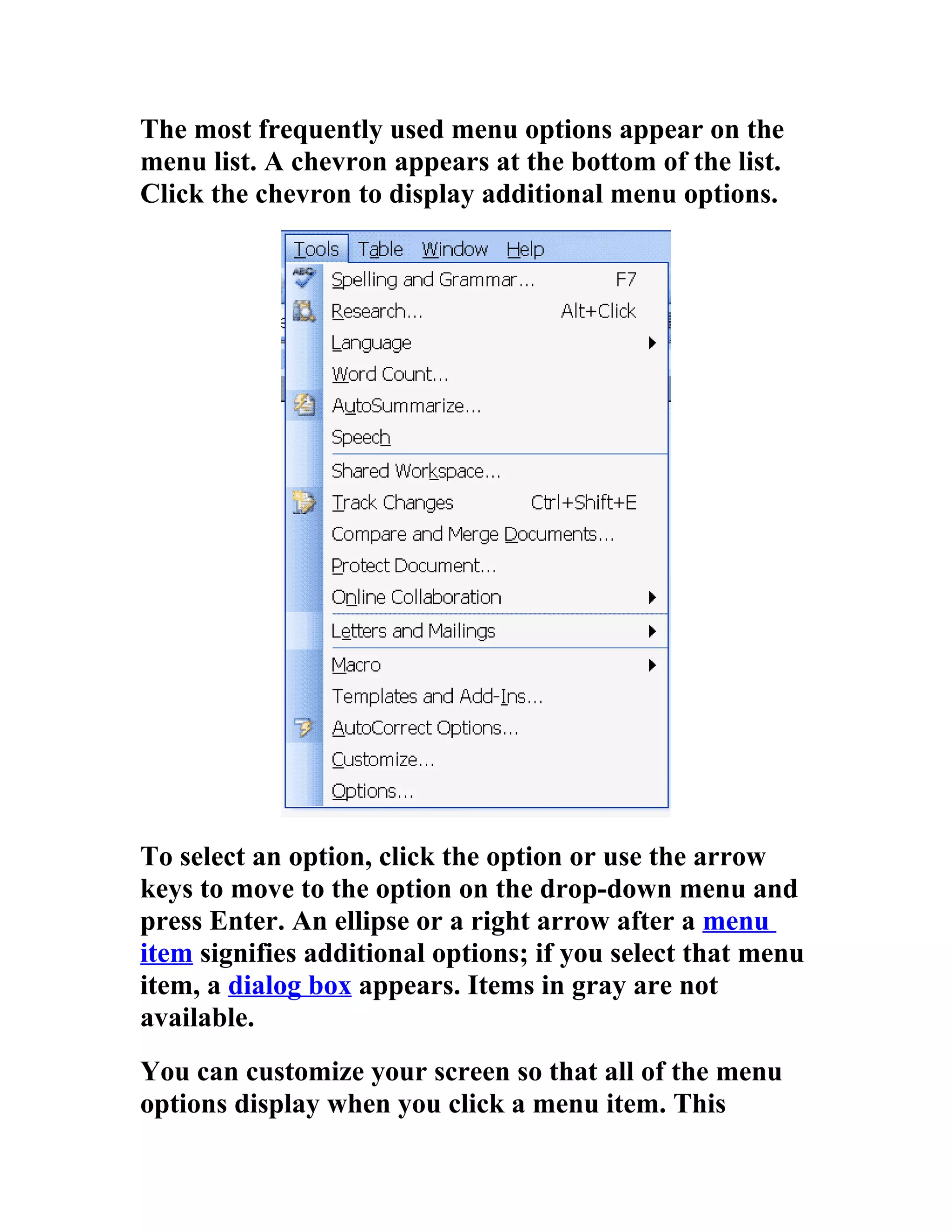 The most frequently used menu options appear on the
menu list. A chevron appears at the bottom of the list.
Click the chevron to display additional menu options.




To select an option, click the option or use the arrow
keys to move to the option on the drop-down menu and
press Enter. An ellipse or a right arrow after a menu
item signifies additional options; if you select that menu
item, a dialog box appears. Items in gray are not
available.
You can customize your screen so that all of the menu
options display when you click a menu item. This
 