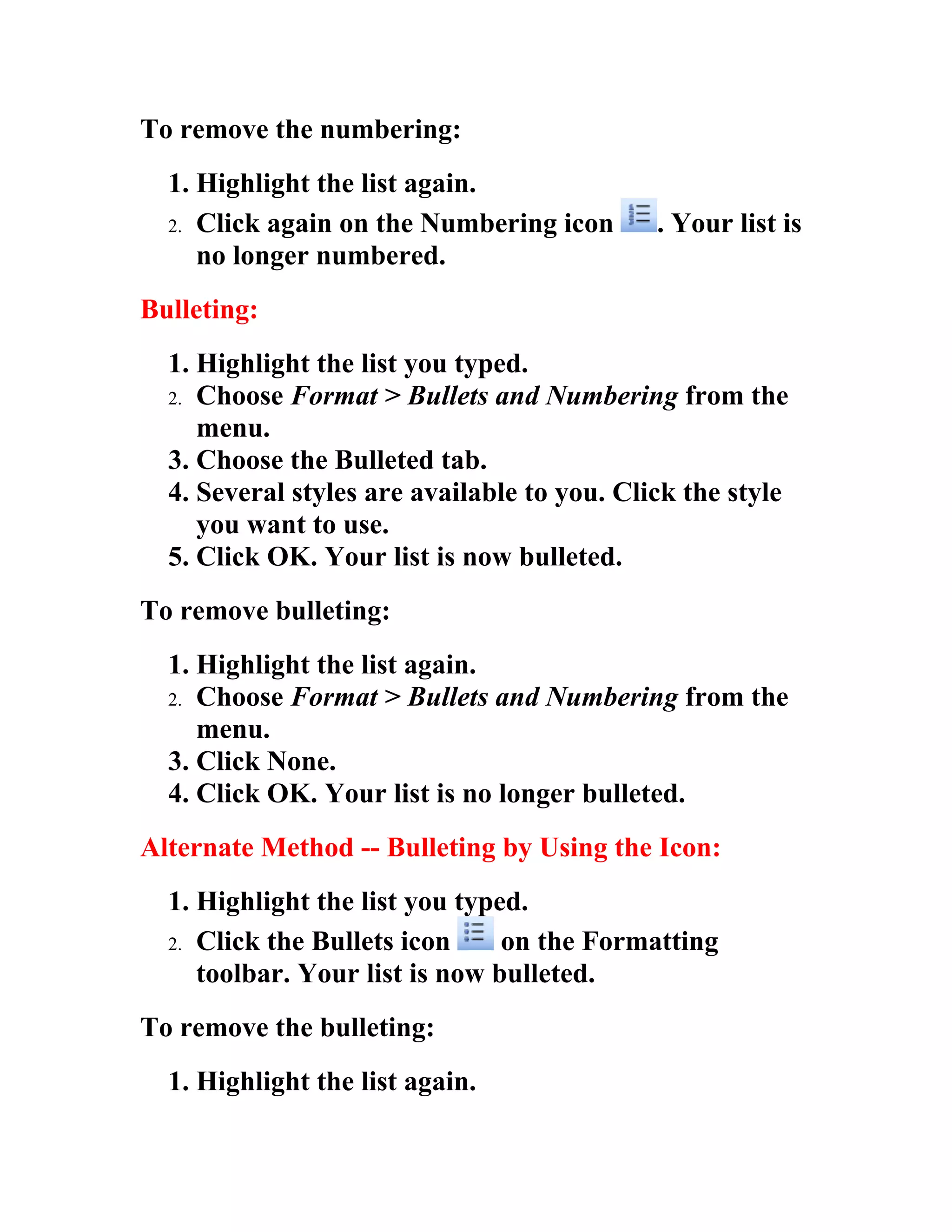 To remove the numbering:
  1. Highlight the list again.
  2. Click again on the Numbering icon       . Your list is
     no longer numbered.
Bulleting:
  1. Highlight the list you typed.
  2. Choose Format > Bullets and Numbering from the
     menu.
  3. Choose the Bulleted tab.
  4. Several styles are available to you. Click the style
     you want to use.
  5. Click OK. Your list is now bulleted.
To remove bulleting:
  1. Highlight the list again.
  2. Choose Format > Bullets and Numbering from the
     menu.
  3. Click None.
  4. Click OK. Your list is no longer bulleted.
Alternate Method -- Bulleting by Using the Icon:
  1. Highlight the list you typed.
  2. Click the Bullets icon     on the Formatting
     toolbar. Your list is now bulleted.
To remove the bulleting:
  1. Highlight the list again.
 