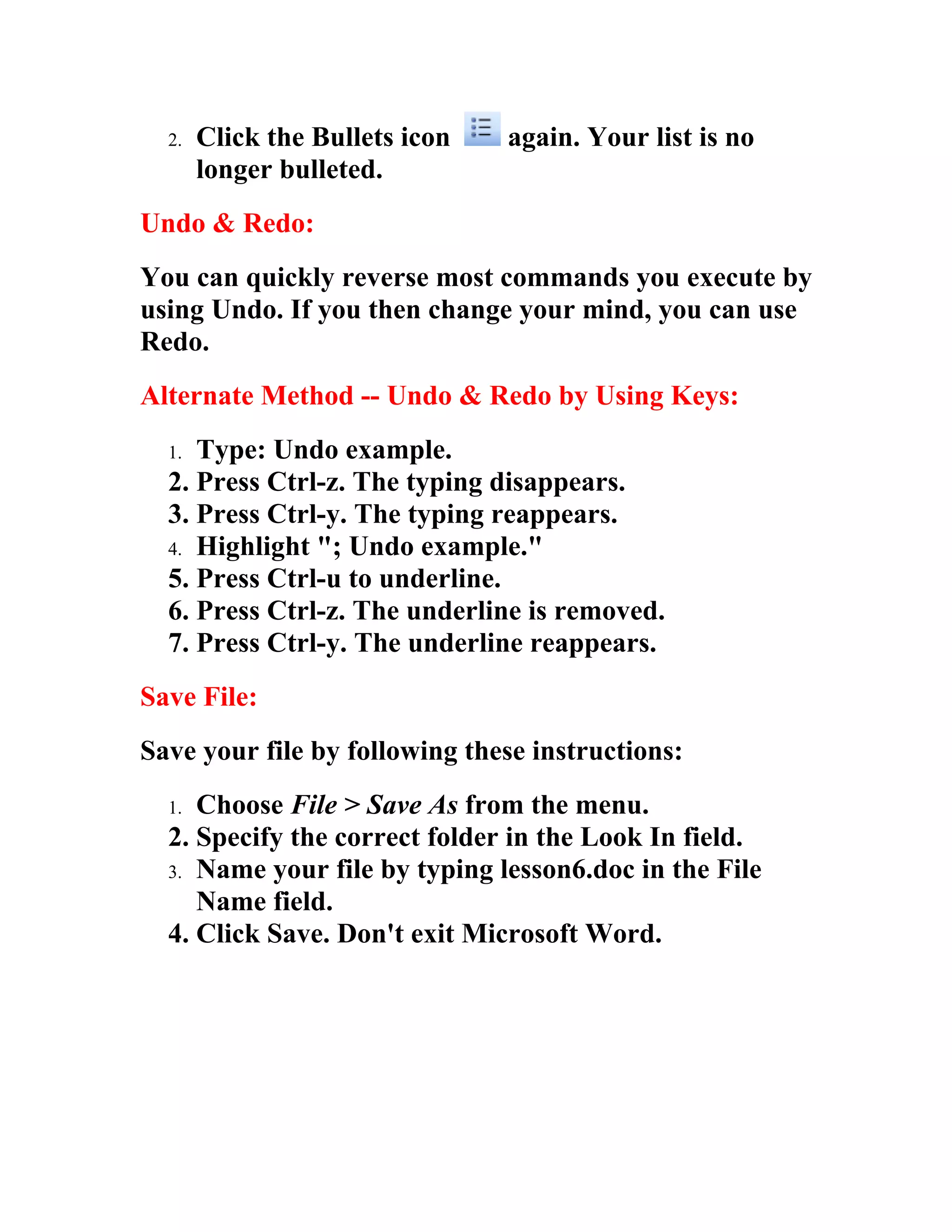 2.   Click the Bullets icon   again. Your list is no
       longer bulleted.
Undo & Redo:
You can quickly reverse most commands you execute by
using Undo. If you then change your mind, you can use
Redo.
Alternate Method -- Undo & Redo by Using Keys:
  1. Type: Undo example.
  2. Press Ctrl-z. The typing disappears.
  3. Press Ctrl-y. The typing reappears.
  4. Highlight "; Undo example."
  5. Press Ctrl-u to underline.
  6. Press Ctrl-z. The underline is removed.
  7. Press Ctrl-y. The underline reappears.
Save File:
Save your file by following these instructions:
  1. Choose File > Save As from the menu.
  2. Specify the correct folder in the Look In field.
  3. Name your file by typing lesson6.doc in the File
     Name field.
  4. Click Save. Don't exit Microsoft Word.
 