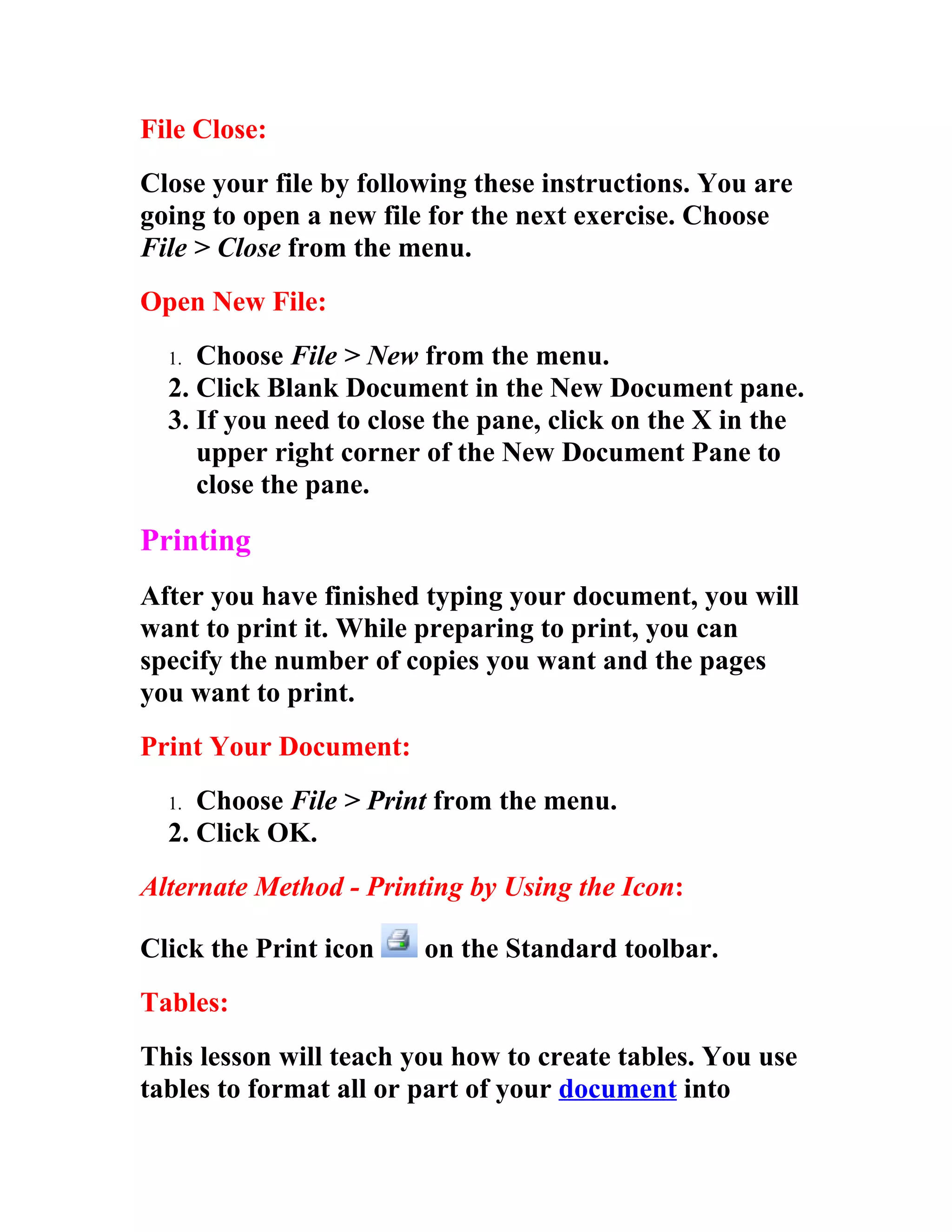File Close:
Close your file by following these instructions. You are
going to open a new file for the next exercise. Choose
File > Close from the menu.
Open New File:
  1. Choose File > New from the menu.
  2. Click Blank Document in the New Document pane.
  3. If you need to close the pane, click on the X in the
     upper right corner of the New Document Pane to
     close the pane.

Printing
After you have finished typing your document, you will
want to print it. While preparing to print, you can
specify the number of copies you want and the pages
you want to print.
Print Your Document:
  1. Choose File > Print from the menu.
  2. Click OK.
Alternate Method - Printing by Using the Icon:

Click the Print icon    on the Standard toolbar.
Tables:
This lesson will teach you how to create tables. You use
tables to format all or part of your document into
 