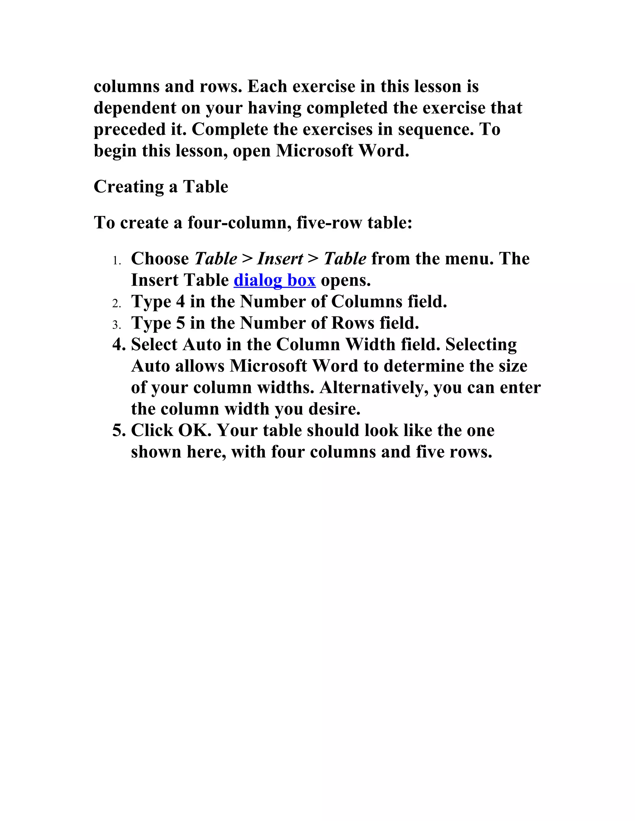 columns and rows. Each exercise in this lesson is
dependent on your having completed the exercise that
preceded it. Complete the exercises in sequence. To
begin this lesson, open Microsoft Word.
Creating a Table
To create a four-column, five-row table:
  1. Choose Table > Insert > Table from the menu. The
     Insert Table dialog box opens.
  2. Type 4 in the Number of Columns field.
  3. Type 5 in the Number of Rows field.
  4. Select Auto in the Column Width field. Selecting
     Auto allows Microsoft Word to determine the size
     of your column widths. Alternatively, you can enter
     the column width you desire.
  5. Click OK. Your table should look like the one
     shown here, with four columns and five rows.
 