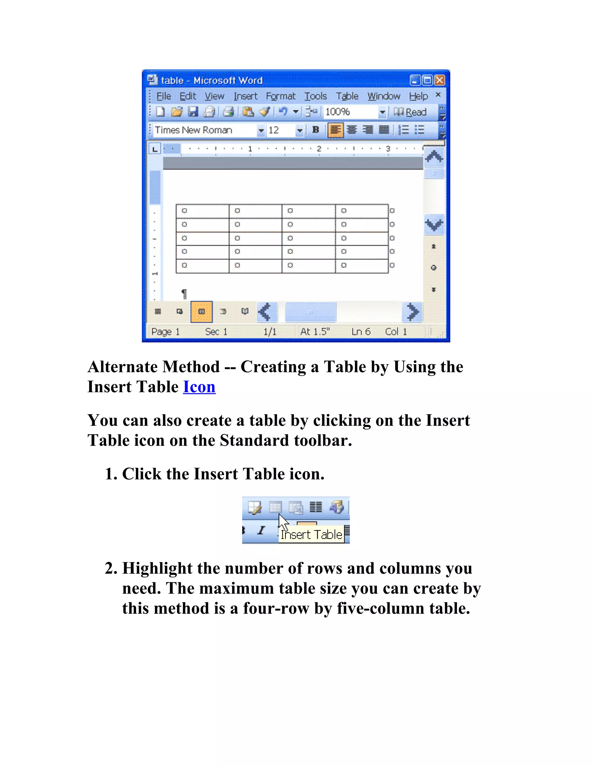 Alternate Method -- Creating a Table by Using the
Insert Table Icon
You can also create a table by clicking on the Insert
Table icon on the Standard toolbar.
  1. Click the Insert Table icon.




  2. Highlight the number of rows and columns you
     need. The maximum table size you can create by
     this method is a four-row by five-column table.
 