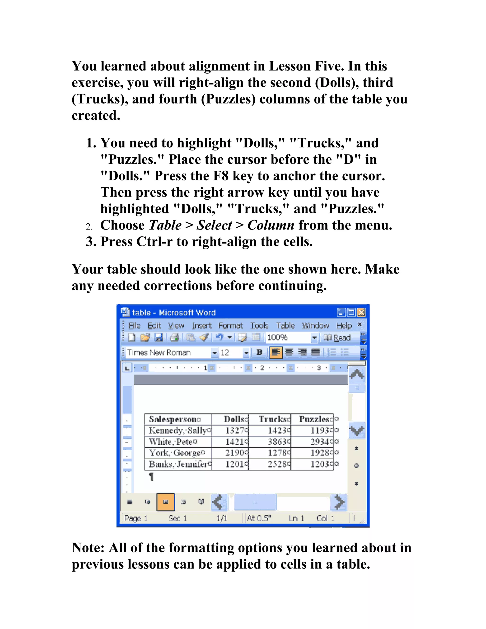 You learned about alignment in Lesson Five. In this
exercise, you will right-align the second (Dolls), third
(Trucks), and fourth (Puzzles) columns of the table you
created.
  1. You need to highlight "Dolls," "Trucks," and
     "Puzzles." Place the cursor before the "D" in
     "Dolls." Press the F8 key to anchor the cursor.
     Then press the right arrow key until you have
     highlighted "Dolls," "Trucks," and "Puzzles."
  2. Choose Table > Select > Column from the menu.
  3. Press Ctrl-r to right-align the cells.
Your table should look like the one shown here. Make
any needed corrections before continuing.




Note: All of the formatting options you learned about in
previous lessons can be applied to cells in a table.
 