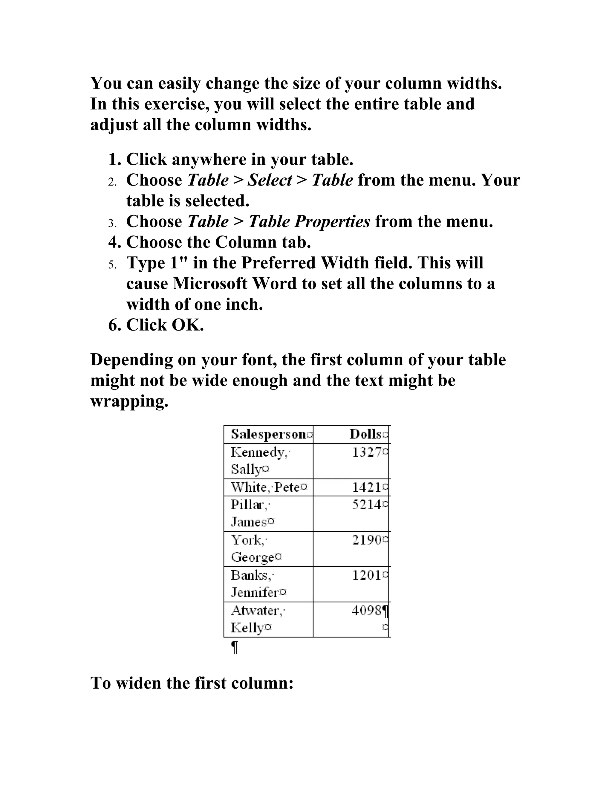 You can easily change the size of your column widths.
In this exercise, you will select the entire table and
adjust all the column widths.
  1. Click anywhere in your table.
  2. Choose Table > Select > Table from the menu. Your
     table is selected.
  3. Choose Table > Table Properties from the menu.
  4. Choose the Column tab.
  5. Type 1" in the Preferred Width field. This will
     cause Microsoft Word to set all the columns to a
     width of one inch.
  6. Click OK.
Depending on your font, the first column of your table
might not be wide enough and the text might be
wrapping.




To widen the first column:
 