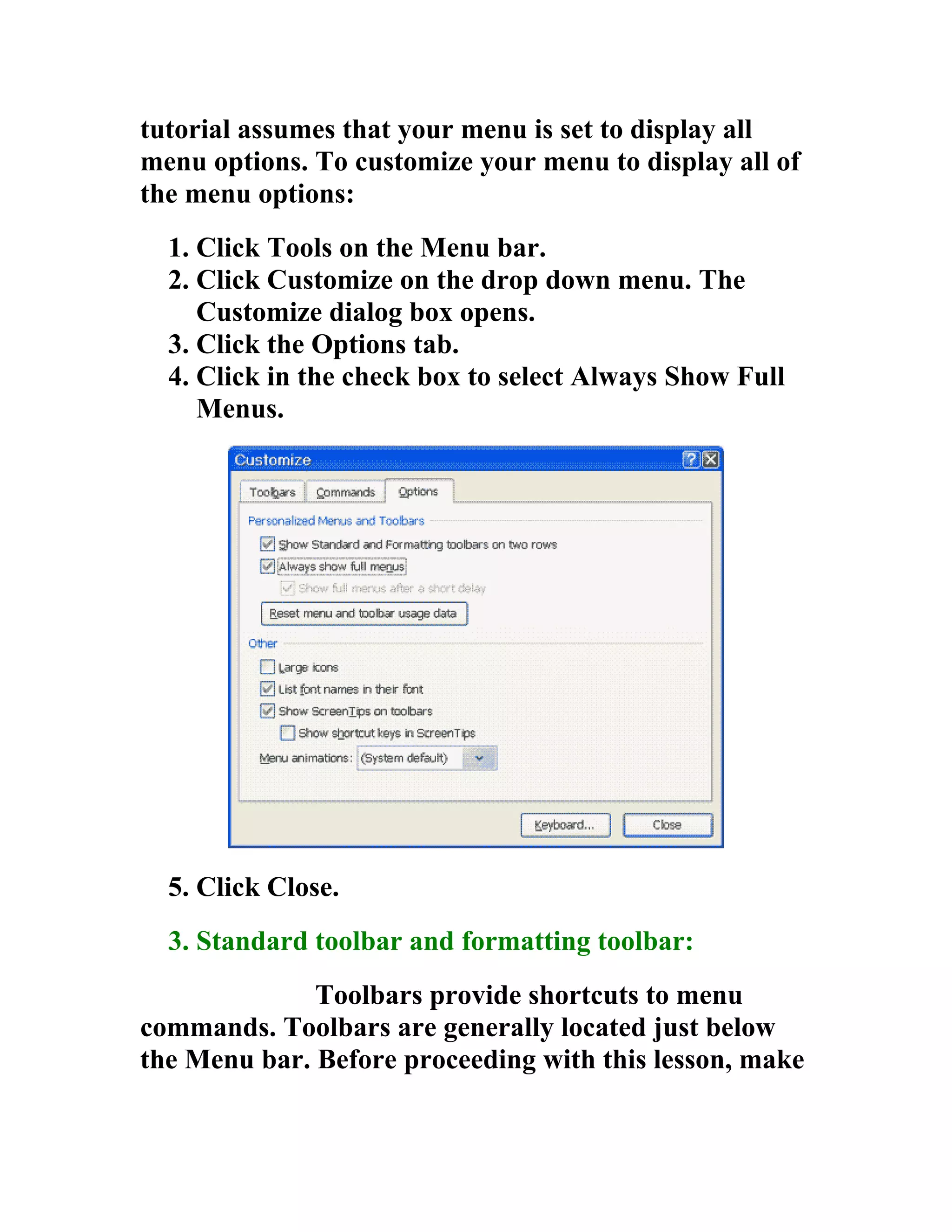 tutorial assumes that your menu is set to display all
menu options. To customize your menu to display all of
the menu options:
  1. Click Tools on the Menu bar.
  2. Click Customize on the drop down menu. The
     Customize dialog box opens.
  3. Click the Options tab.
  4. Click in the check box to select Always Show Full
     Menus.




  5. Click Close.
  3. Standard toolbar and formatting toolbar:
              Toolbars provide shortcuts to menu
commands. Toolbars are generally located just below
the Menu bar. Before proceeding with this lesson, make
 