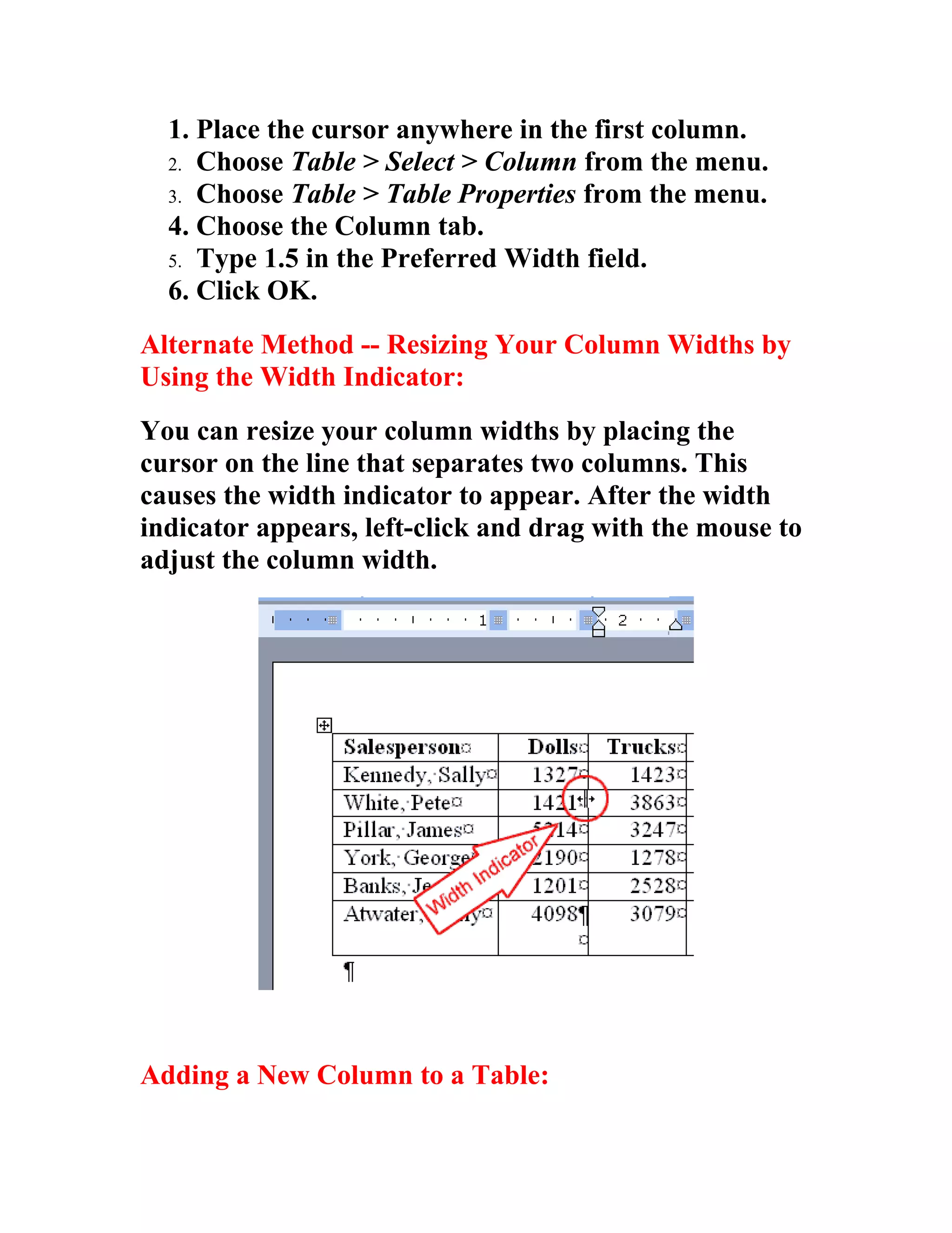1. Place the cursor anywhere in the first column.
  2. Choose Table > Select > Column from the menu.
  3. Choose Table > Table Properties from the menu.
  4. Choose the Column tab.
  5. Type 1.5 in the Preferred Width field.
  6. Click OK.
Alternate Method -- Resizing Your Column Widths by
Using the Width Indicator:
You can resize your column widths by placing the
cursor on the line that separates two columns. This
causes the width indicator to appear. After the width
indicator appears, left-click and drag with the mouse to
adjust the column width.




Adding a New Column to a Table:
 