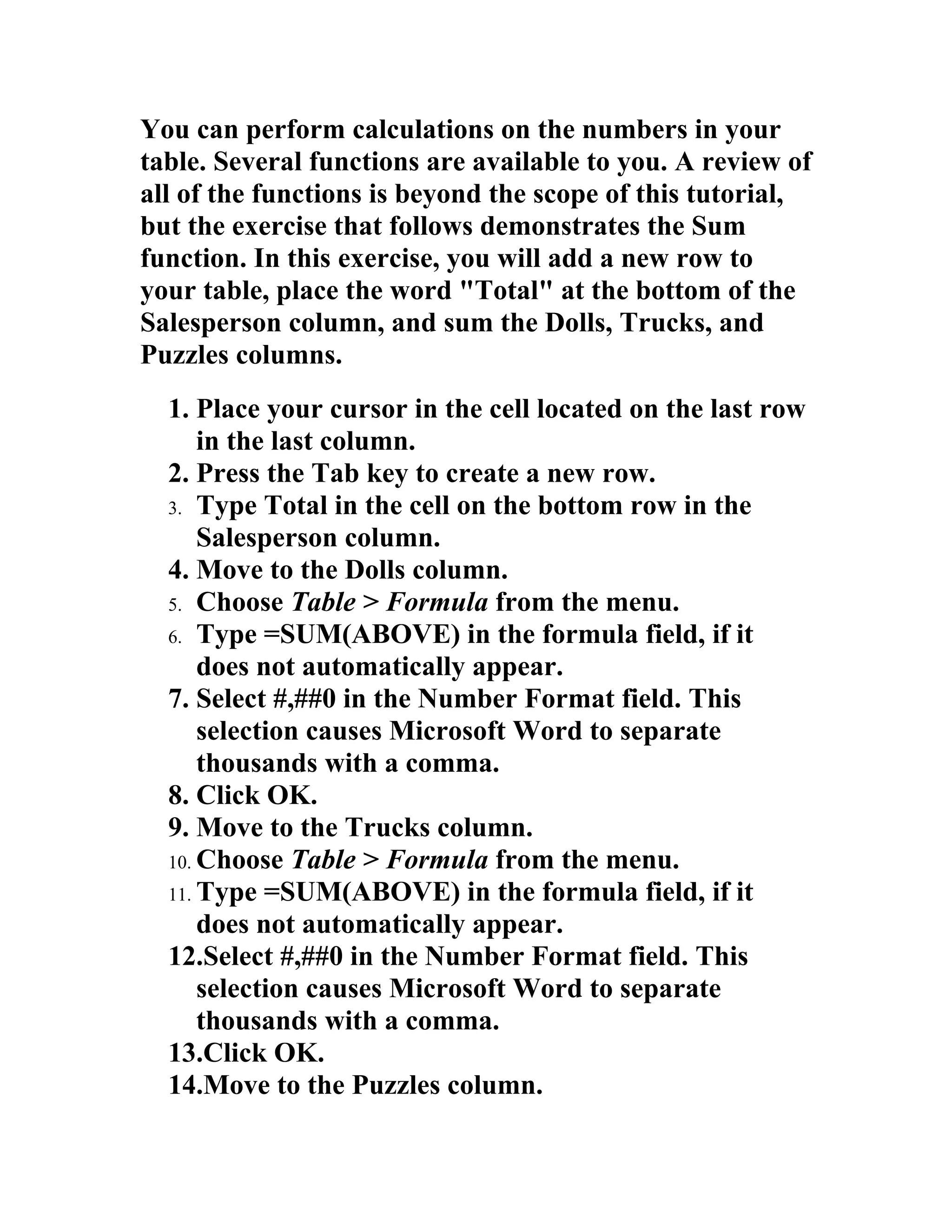 You can perform calculations on the numbers in your
table. Several functions are available to you. A review of
all of the functions is beyond the scope of this tutorial,
but the exercise that follows demonstrates the Sum
function. In this exercise, you will add a new row to
your table, place the word "Total" at the bottom of the
Salesperson column, and sum the Dolls, Trucks, and
Puzzles columns.
  1. Place your cursor in the cell located on the last row
      in the last column.
  2. Press the Tab key to create a new row.
  3. Type Total in the cell on the bottom row in the
      Salesperson column.
  4. Move to the Dolls column.
  5. Choose Table > Formula from the menu.
  6. Type =SUM(ABOVE) in the formula field, if it
      does not automatically appear.
  7. Select #,##0 in the Number Format field. This
      selection causes Microsoft Word to separate
      thousands with a comma.
  8. Click OK.
  9. Move to the Trucks column.
  10. Choose Table > Formula from the menu.
  11. Type =SUM(ABOVE) in the formula field, if it
      does not automatically appear.
  12.Select #,##0 in the Number Format field. This
      selection causes Microsoft Word to separate
      thousands with a comma.
  13.Click OK.
  14.Move to the Puzzles column.
 