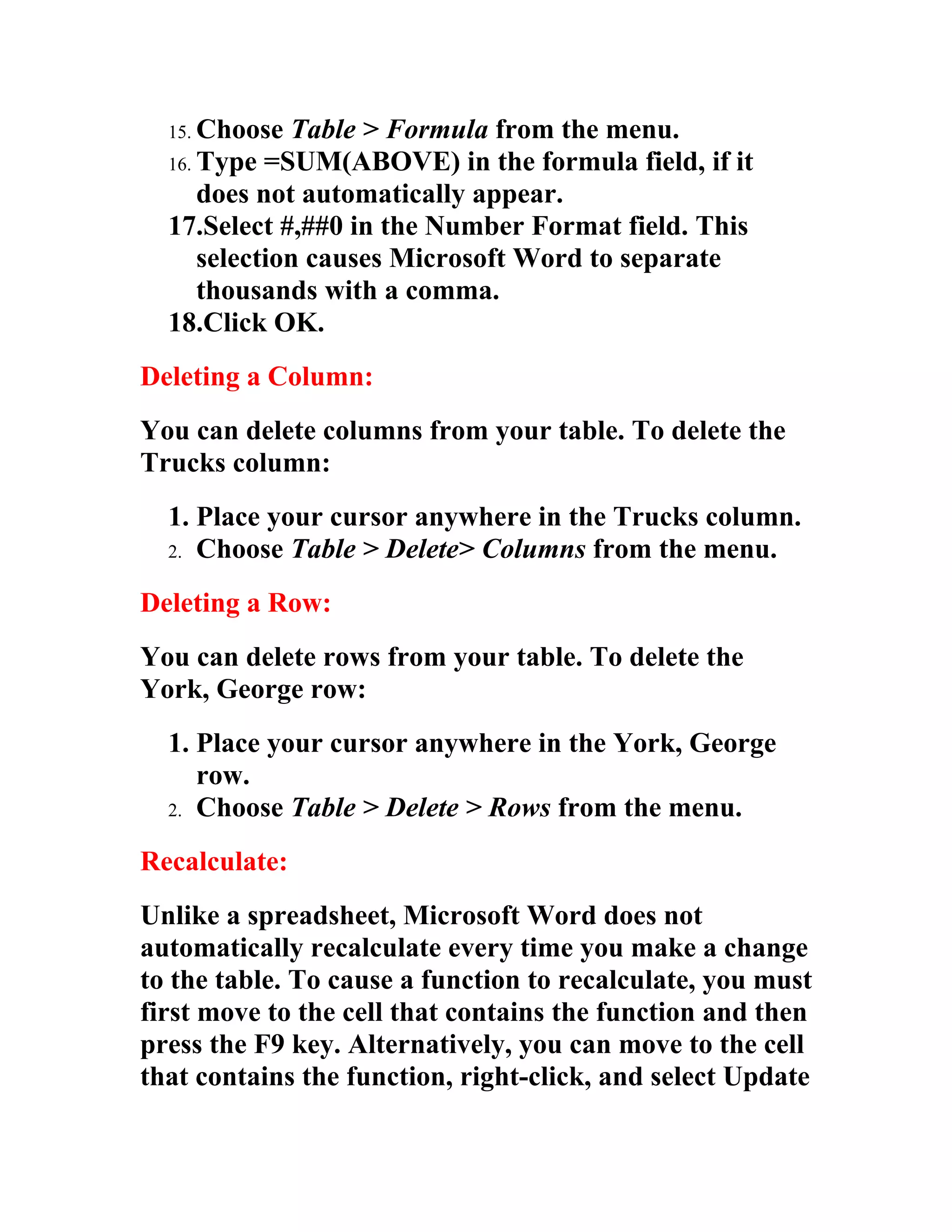 15. Choose  Table > Formula from the menu.
  16. Type =SUM(ABOVE) in the formula field, if it
      does not automatically appear.
  17.Select #,##0 in the Number Format field. This
      selection causes Microsoft Word to separate
      thousands with a comma.
  18.Click OK.
Deleting a Column:
You can delete columns from your table. To delete the
Trucks column:
  1. Place your cursor anywhere in the Trucks column.
  2. Choose Table > Delete> Columns from the menu.

Deleting a Row:
You can delete rows from your table. To delete the
York, George row:
  1. Place your cursor anywhere in the York, George
     row.
  2. Choose Table > Delete > Rows from the menu.

Recalculate:
Unlike a spreadsheet, Microsoft Word does not
automatically recalculate every time you make a change
to the table. To cause a function to recalculate, you must
first move to the cell that contains the function and then
press the F9 key. Alternatively, you can move to the cell
that contains the function, right-click, and select Update
 