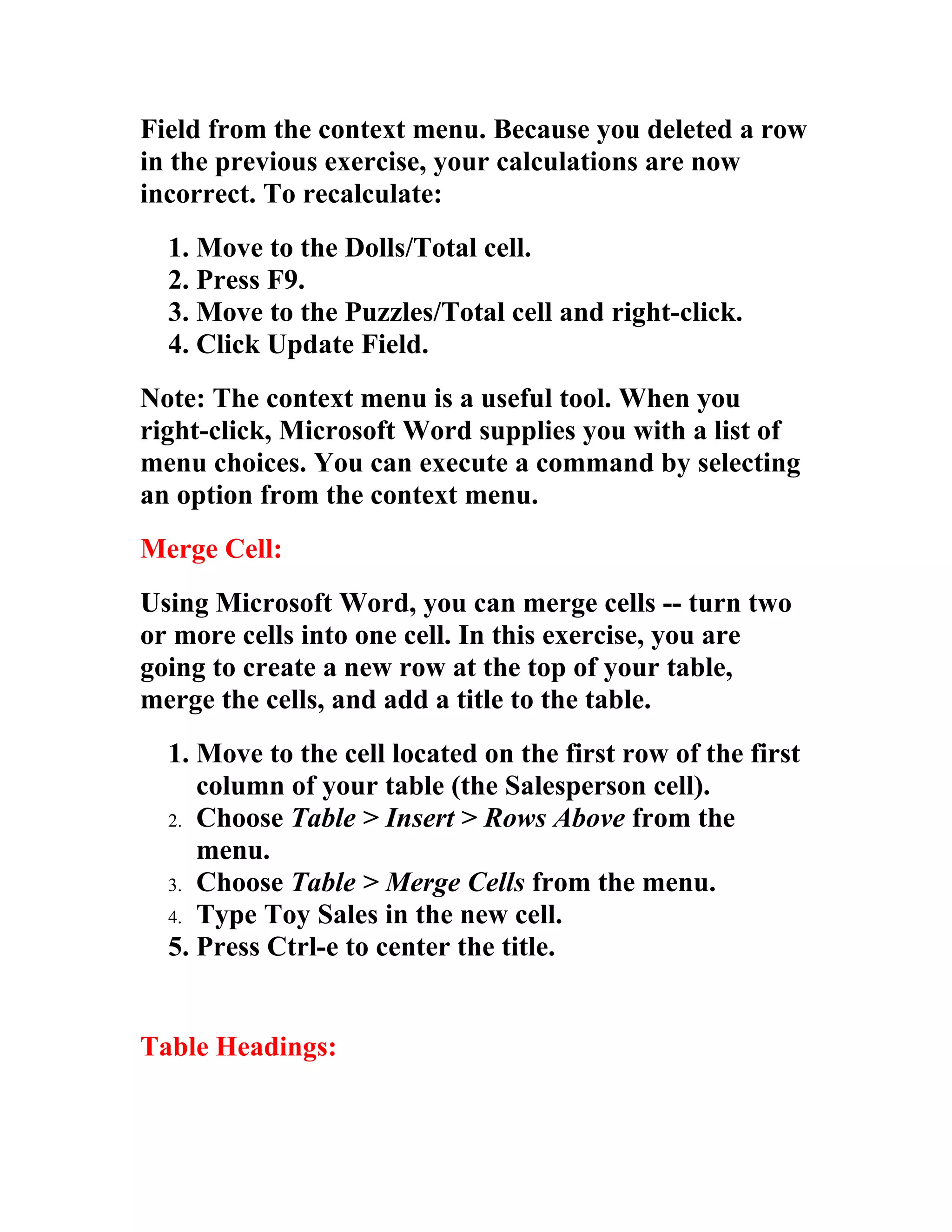 Field from the context menu. Because you deleted a row
in the previous exercise, your calculations are now
incorrect. To recalculate:
  1. Move to the Dolls/Total cell.
  2. Press F9.
  3. Move to the Puzzles/Total cell and right-click.
  4. Click Update Field.
Note: The context menu is a useful tool. When you
right-click, Microsoft Word supplies you with a list of
menu choices. You can execute a command by selecting
an option from the context menu.
Merge Cell:
Using Microsoft Word, you can merge cells -- turn two
or more cells into one cell. In this exercise, you are
going to create a new row at the top of your table,
merge the cells, and add a title to the table.
  1. Move to the cell located on the first row of the first
     column of your table (the Salesperson cell).
  2. Choose Table > Insert > Rows Above from the
     menu.
  3. Choose Table > Merge Cells from the menu.
  4. Type Toy Sales in the new cell.
  5. Press Ctrl-e to center the title.


Table Headings:
 