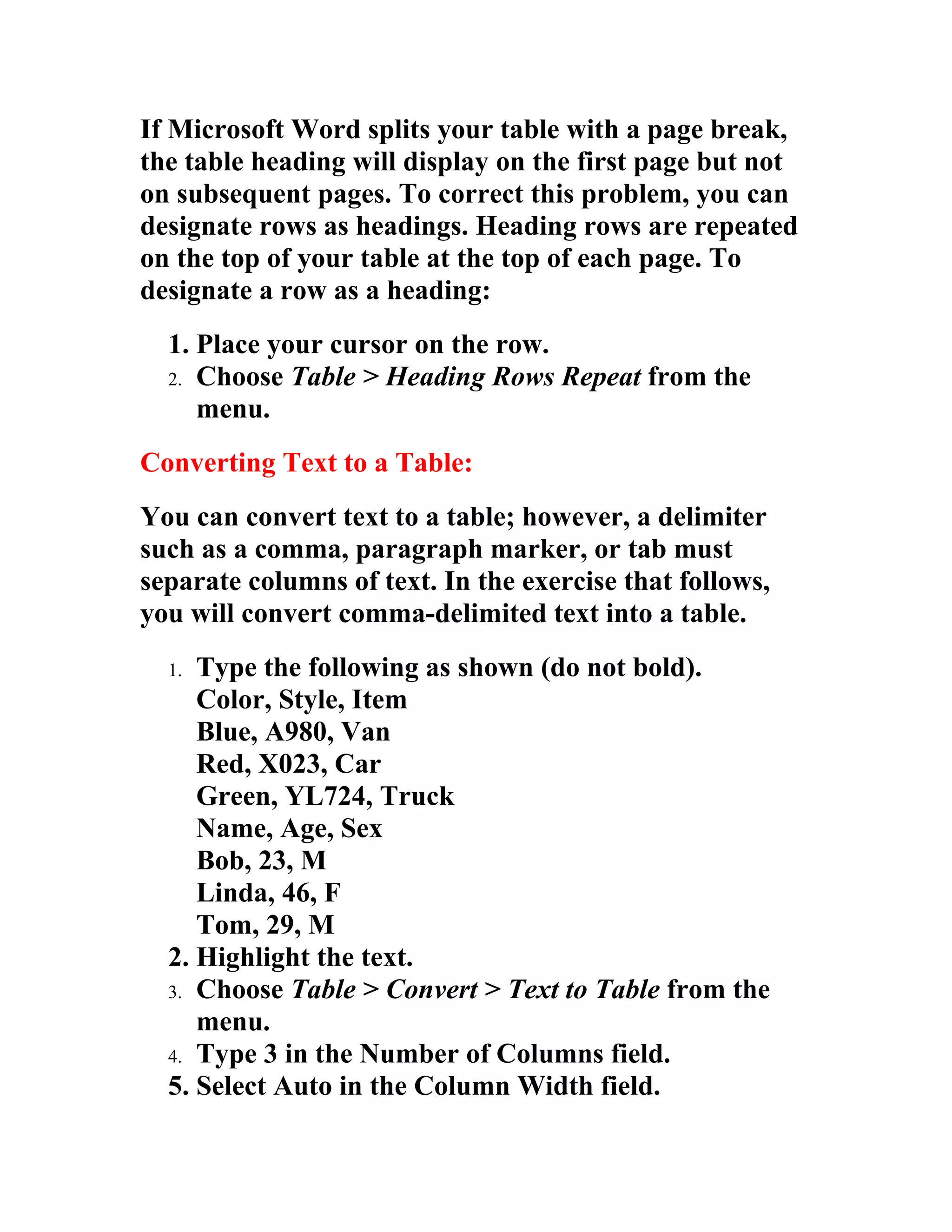 If Microsoft Word splits your table with a page break,
the table heading will display on the first page but not
on subsequent pages. To correct this problem, you can
designate rows as headings. Heading rows are repeated
on the top of your table at the top of each page. To
designate a row as a heading:
  1. Place your cursor on the row.
  2. Choose Table > Heading Rows Repeat from the
     menu.
Converting Text to a Table:
You can convert text to a table; however, a delimiter
such as a comma, paragraph marker, or tab must
separate columns of text. In the exercise that follows,
you will convert comma-delimited text into a table.
  1. Type the following as shown (do not bold).
     Color, Style, Item
     Blue, A980, Van
     Red, X023, Car
     Green, YL724, Truck
     Name, Age, Sex
     Bob, 23, M
     Linda, 46, F
     Tom, 29, M
  2. Highlight the text.
  3. Choose Table > Convert > Text to Table from the
     menu.
  4. Type 3 in the Number of Columns field.
  5. Select Auto in the Column Width field.
 