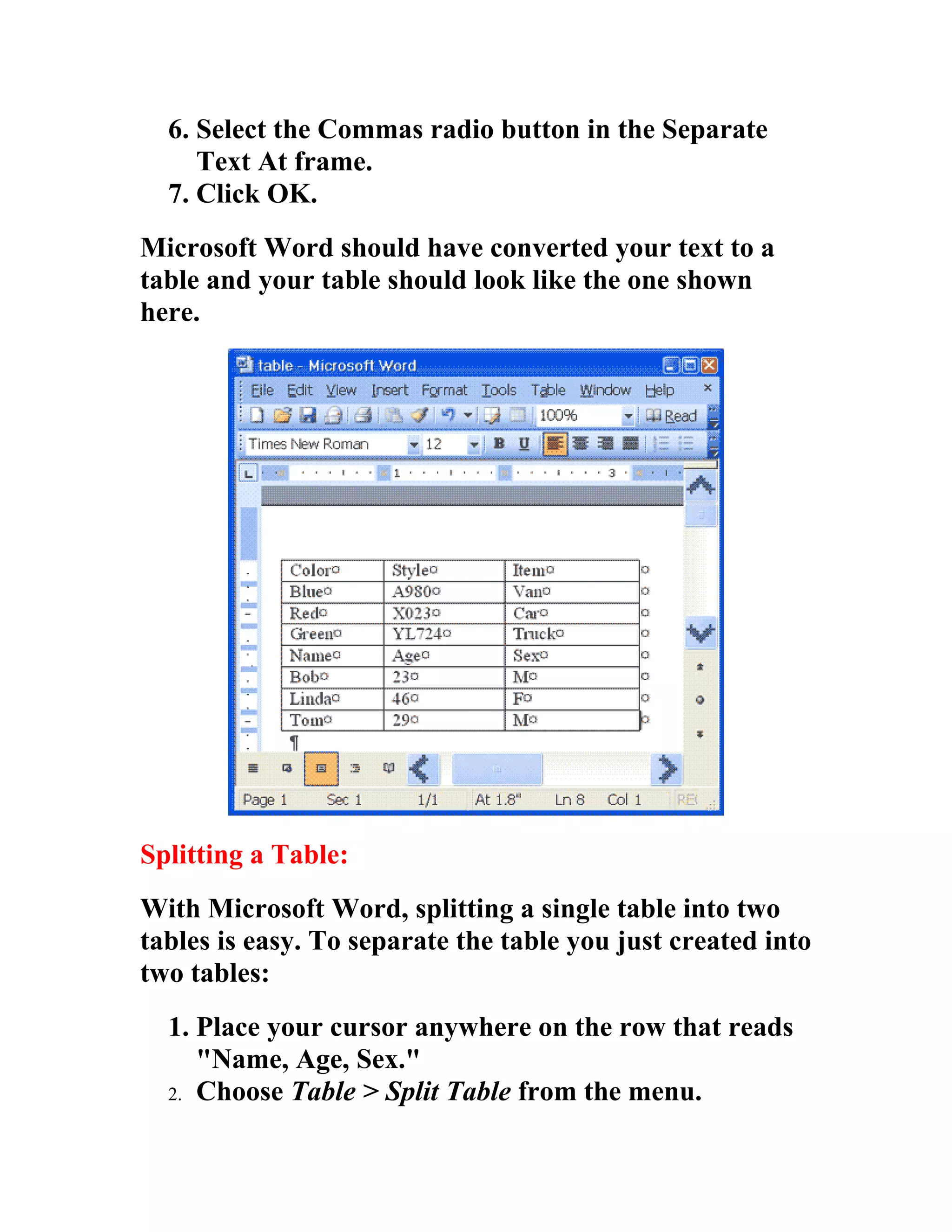 6. Select the Commas radio button in the Separate
     Text At frame.
  7. Click OK.
Microsoft Word should have converted your text to a
table and your table should look like the one shown
here.




Splitting a Table:
With Microsoft Word, splitting a single table into two
tables is easy. To separate the table you just created into
two tables:
  1. Place your cursor anywhere on the row that reads
     "Name, Age, Sex."
  2. Choose Table > Split Table from the menu.
 