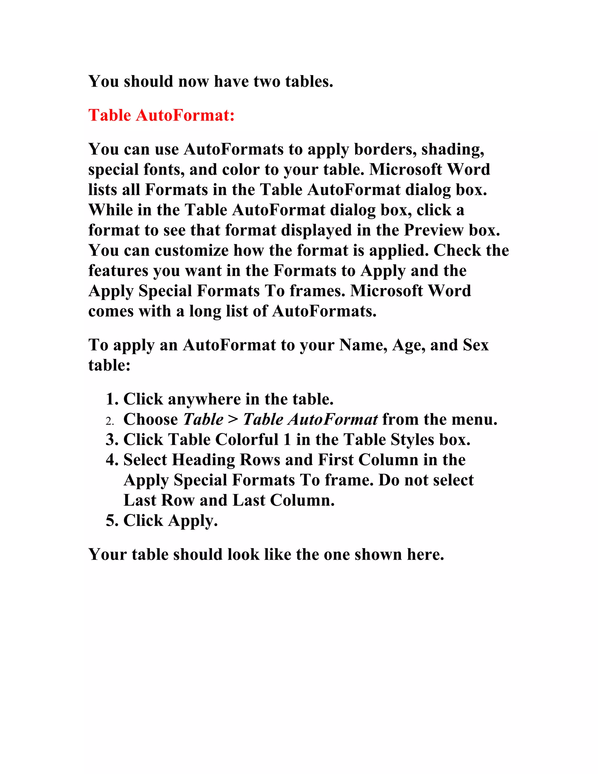 You should now have two tables.
Table AutoFormat:
You can use AutoFormats to apply borders, shading,
special fonts, and color to your table. Microsoft Word
lists all Formats in the Table AutoFormat dialog box.
While in the Table AutoFormat dialog box, click a
format to see that format displayed in the Preview box.
You can customize how the format is applied. Check the
features you want in the Formats to Apply and the
Apply Special Formats To frames. Microsoft Word
comes with a long list of AutoFormats.
To apply an AutoFormat to your Name, Age, and Sex
table:
  1. Click anywhere in the table.
  2. Choose Table > Table AutoFormat from the menu.
  3. Click Table Colorful 1 in the Table Styles box.
  4. Select Heading Rows and First Column in the
     Apply Special Formats To frame. Do not select
     Last Row and Last Column.
  5. Click Apply.
Your table should look like the one shown here.
 