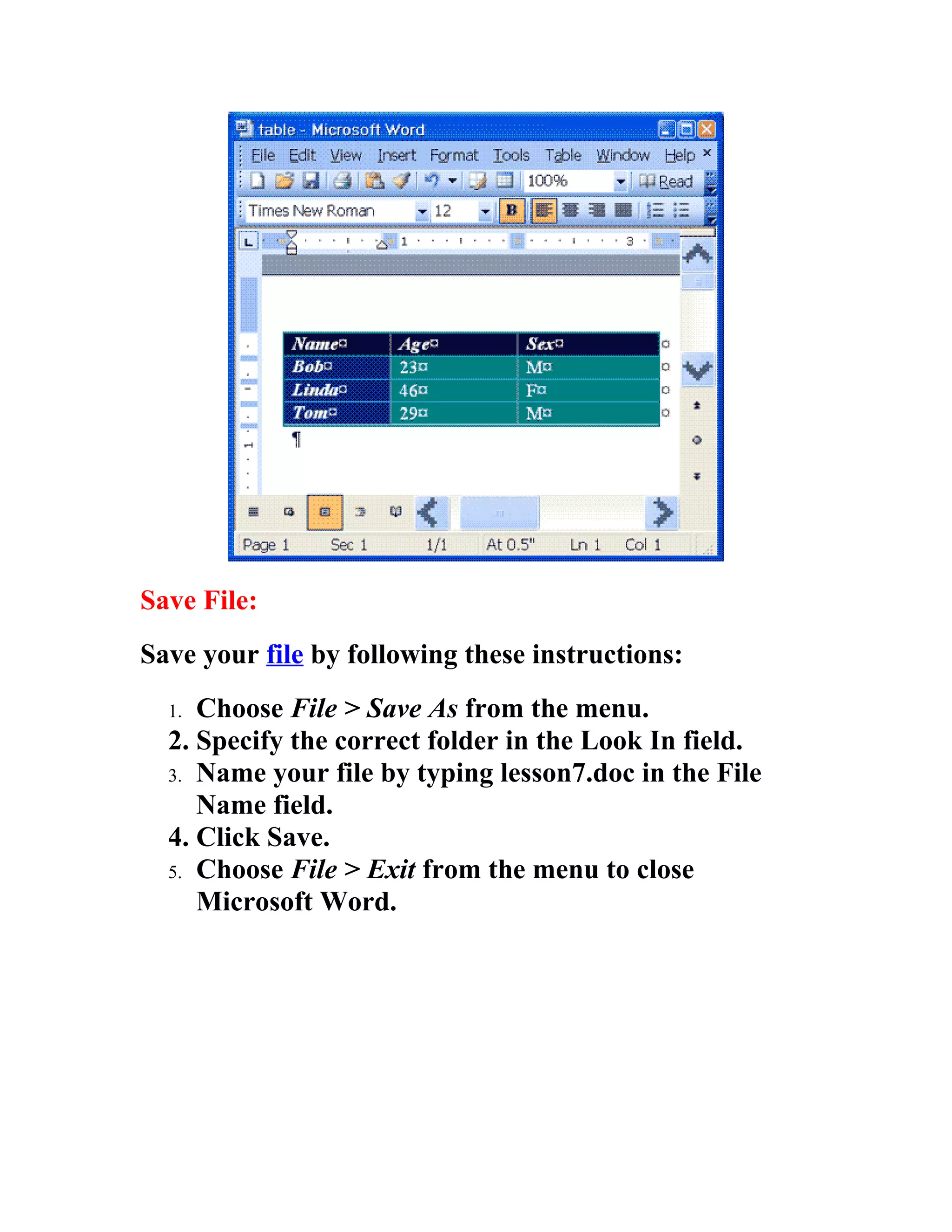 Save File:
Save your file by following these instructions:
  1. Choose File > Save As from the menu.
  2. Specify the correct folder in the Look In field.
  3. Name your file by typing lesson7.doc in the File
     Name field.
  4. Click Save.
  5. Choose File > Exit from the menu to close
     Microsoft Word.
 