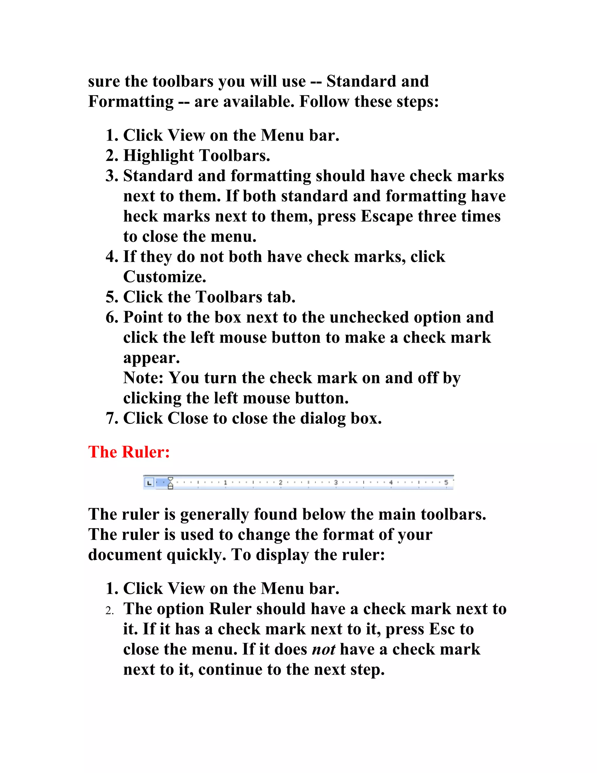 sure the toolbars you will use -- Standard and
Formatting -- are available. Follow these steps:
  1. Click View on the Menu bar.
  2. Highlight Toolbars.
  3. Standard and formatting should have check marks
     next to them. If both standard and formatting have
     heck marks next to them, press Escape three times
     to close the menu.
  4. If they do not both have check marks, click
     Customize.
  5. Click the Toolbars tab.
  6. Point to the box next to the unchecked option and
     click the left mouse button to make a check mark
     appear.
     Note: You turn the check mark on and off by
     clicking the left mouse button.
  7. Click Close to close the dialog box.
The Ruler:


The ruler is generally found below the main toolbars.
The ruler is used to change the format of your
document quickly. To display the ruler:
  1. Click View on the Menu bar.
  2. The option Ruler should have a check mark next to
     it. If it has a check mark next to it, press Esc to
     close the menu. If it does not have a check mark
     next to it, continue to the next step.
 