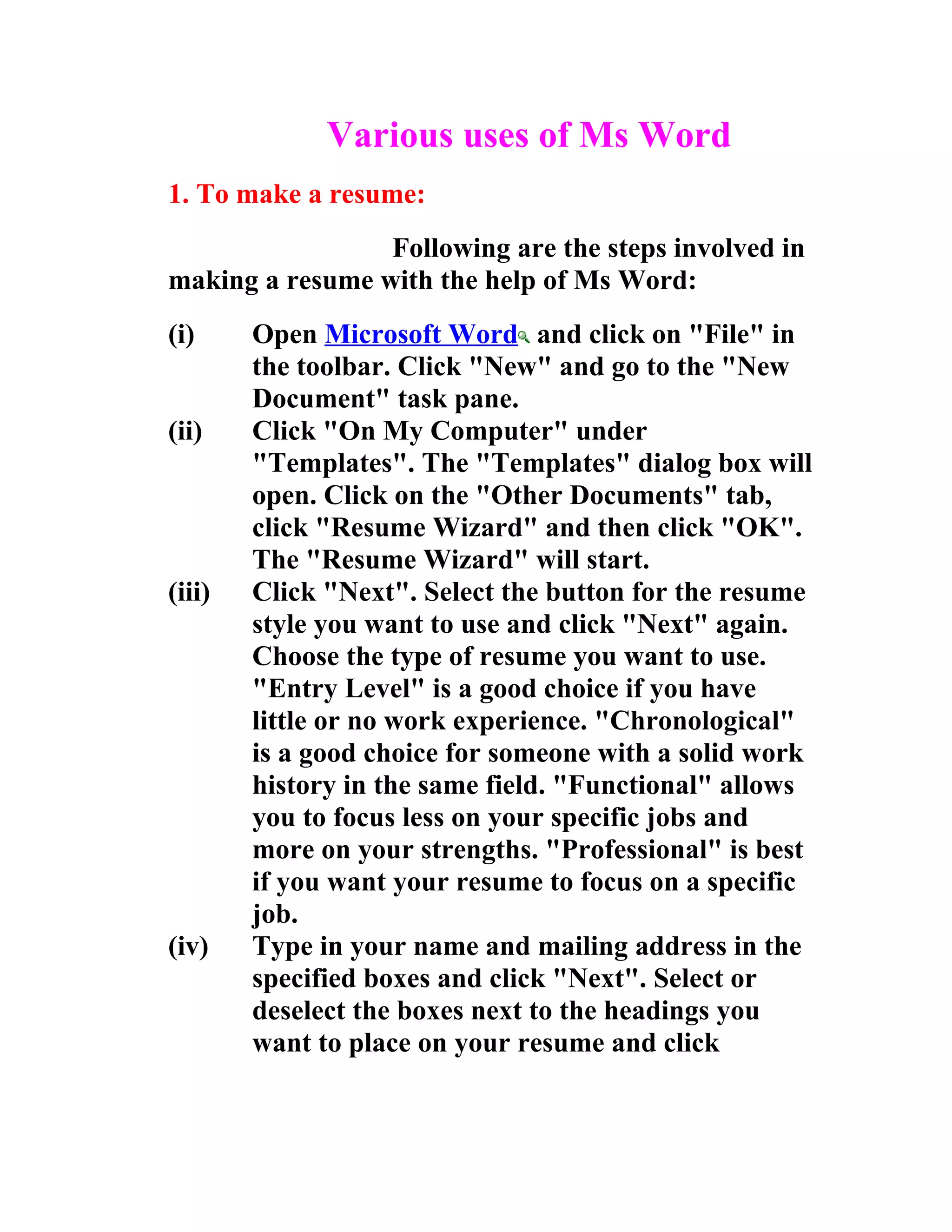 Various uses of Ms Word
1. To make a resume:
                 Following are the steps involved in
making a resume with the help of Ms Word:
(i)     Open Microsoft Word and click on "File" in
        the toolbar. Click "New" and go to the "New
        Document" task pane.
(ii)    Click "On My Computer" under
        "Templates". The "Templates" dialog box will
        open. Click on the "Other Documents" tab,
        click "Resume Wizard" and then click "OK".
        The "Resume Wizard" will start.
(iii)   Click "Next". Select the button for the resume
        style you want to use and click "Next" again.
        Choose the type of resume you want to use.
        "Entry Level" is a good choice if you have
        little or no work experience. "Chronological"
        is a good choice for someone with a solid work
        history in the same field. "Functional" allows
        you to focus less on your specific jobs and
        more on your strengths. "Professional" is best
        if you want your resume to focus on a specific
        job.
(iv)    Type in your name and mailing address in the
        specified boxes and click "Next". Select or
        deselect the boxes next to the headings you
        want to place on your resume and click
 