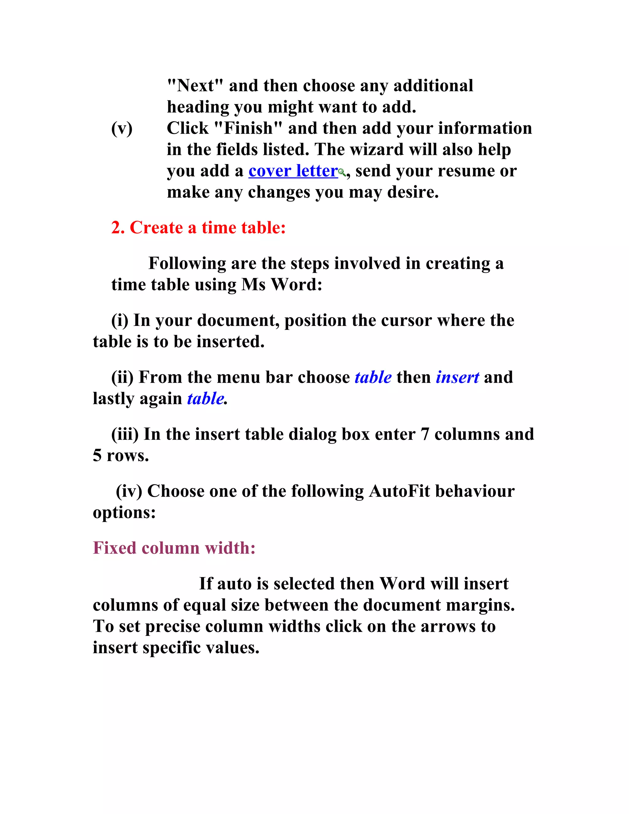 "Next" and then choose any additional
         heading you might want to add.
  (v)    Click "Finish" and then add your information
         in the fields listed. The wizard will also help
         you add a cover letter , send your resume or
         make any changes you may desire.
  2. Create a time table:
      Following are the steps involved in creating a
  time table using Ms Word:
  (i) In your document, position the cursor where the
table is to be inserted.
   (ii) From the menu bar choose table then insert and
lastly again table.
   (iii) In the insert table dialog box enter 7 columns and
5 rows.
   (iv) Choose one of the following AutoFit behaviour
options:
Fixed column width:
               If auto is selected then Word will insert
columns of equal size between the document margins.
To set precise column widths click on the arrows to
insert specific values.
 