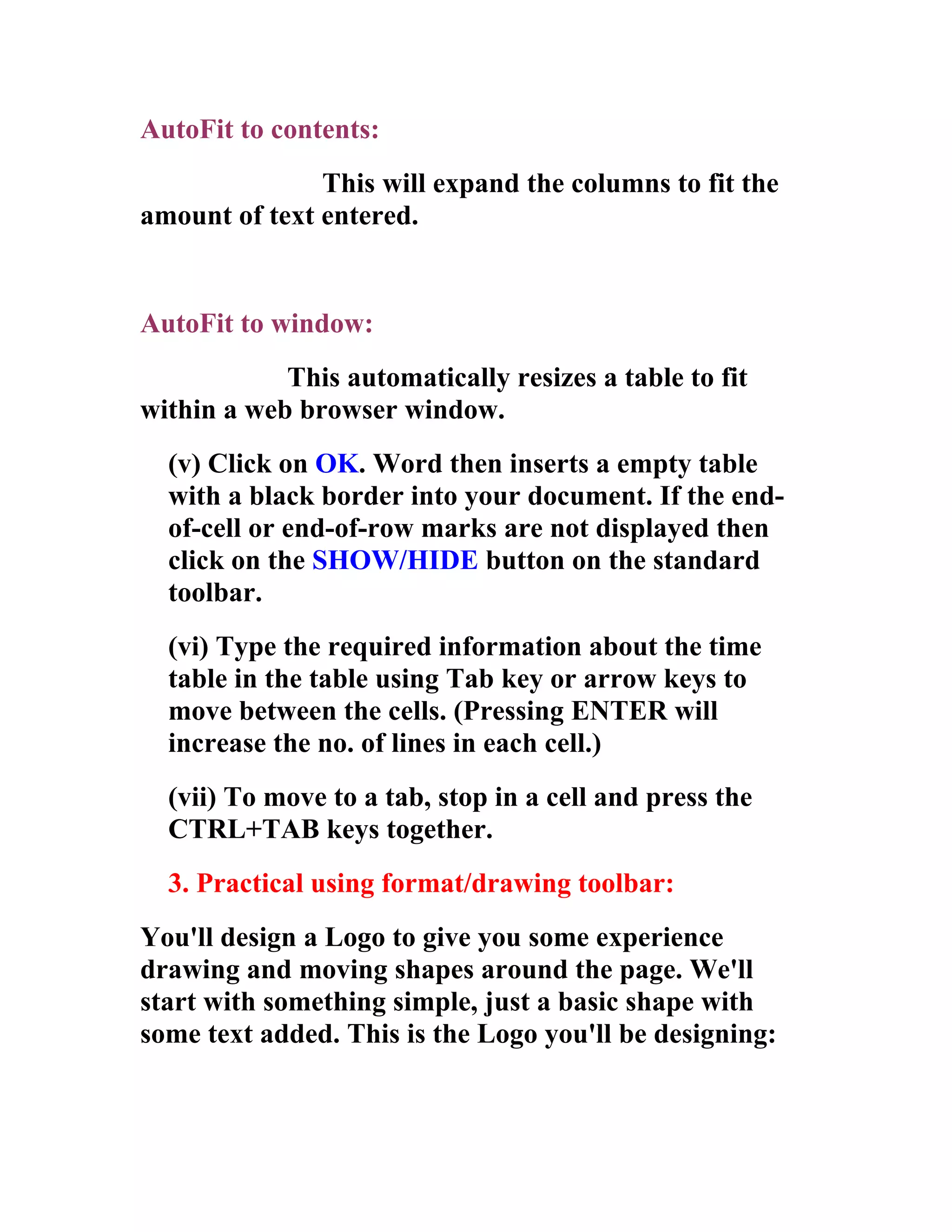AutoFit to contents:
               This will expand the columns to fit the
amount of text entered.


AutoFit to window:
            This automatically resizes a table to fit
within a web browser window.
  (v) Click on OK. Word then inserts a empty table
  with a black border into your document. If the end-
  of-cell or end-of-row marks are not displayed then
  click on the SHOW/HIDE button on the standard
  toolbar.
  (vi) Type the required information about the time
  table in the table using Tab key or arrow keys to
  move between the cells. (Pressing ENTER will
  increase the no. of lines in each cell.)
  (vii) To move to a tab, stop in a cell and press the
  CTRL+TAB keys together.
  3. Practical using format/drawing toolbar:
You'll design a Logo to give you some experience
drawing and moving shapes around the page. We'll
start with something simple, just a basic shape with
some text added. This is the Logo you'll be designing:
 
