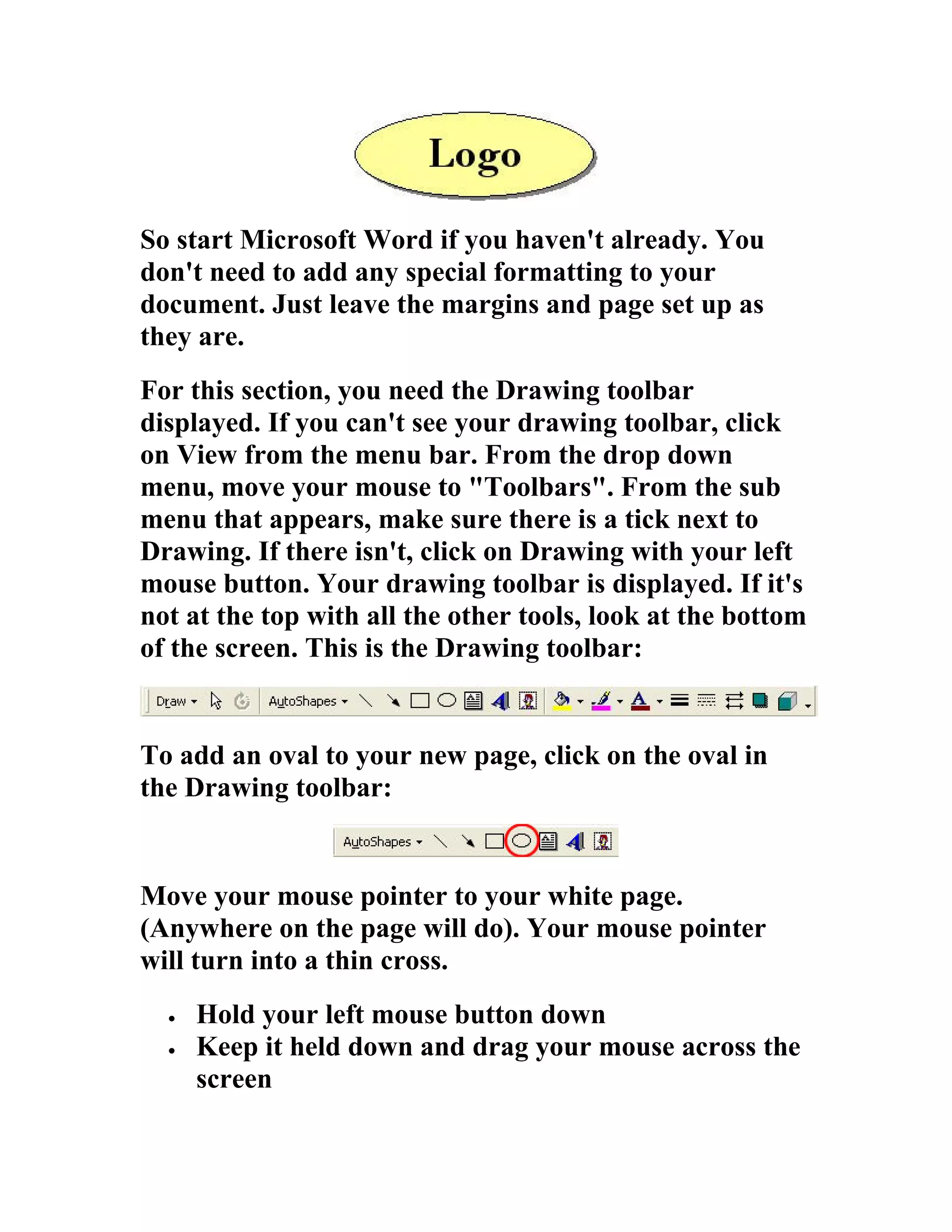 So start Microsoft Word if you haven't already. You
don't need to add any special formatting to your
document. Just leave the margins and page set up as
they are.
For this section, you need the Drawing toolbar
displayed. If you can't see your drawing toolbar, click
on View from the menu bar. From the drop down
menu, move your mouse to "Toolbars". From the sub
menu that appears, make sure there is a tick next to
Drawing. If there isn't, click on Drawing with your left
mouse button. Your drawing toolbar is displayed. If it's
not at the top with all the other tools, look at the bottom
of the screen. This is the Drawing toolbar:


To add an oval to your new page, click on the oval in
the Drawing toolbar:


Move your mouse pointer to your white page.
(Anywhere on the page will do). Your mouse pointer
will turn into a thin cross.
  •   Hold your left mouse button down
  •   Keep it held down and drag your mouse across the
      screen
 