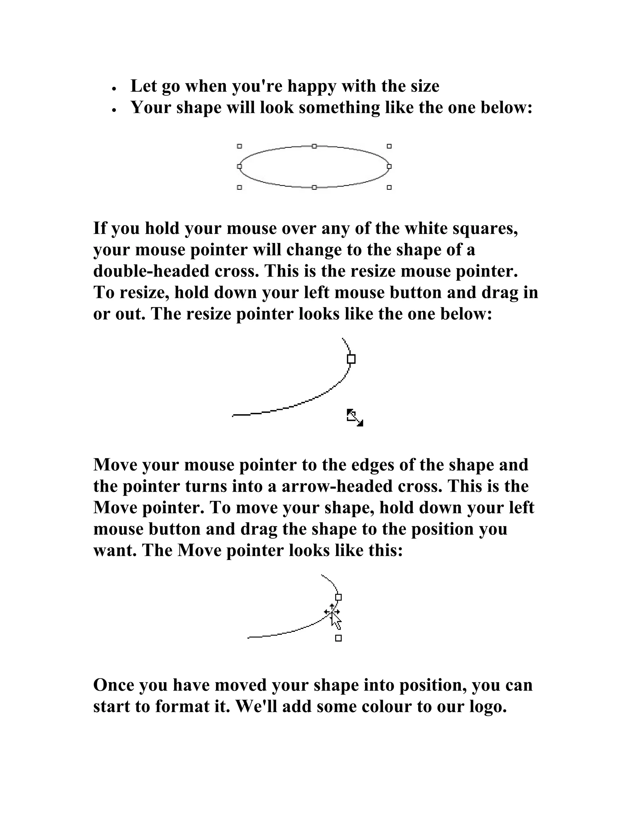 •   Let go when you're happy with the size
  •   Your shape will look something like the one below:




If you hold your mouse over any of the white squares,
your mouse pointer will change to the shape of a
double-headed cross. This is the resize mouse pointer.
To resize, hold down your left mouse button and drag in
or out. The resize pointer looks like the one below:




Move your mouse pointer to the edges of the shape and
the pointer turns into a arrow-headed cross. This is the
Move pointer. To move your shape, hold down your left
mouse button and drag the shape to the position you
want. The Move pointer looks like this:




Once you have moved your shape into position, you can
start to format it. We'll add some colour to our logo.
 