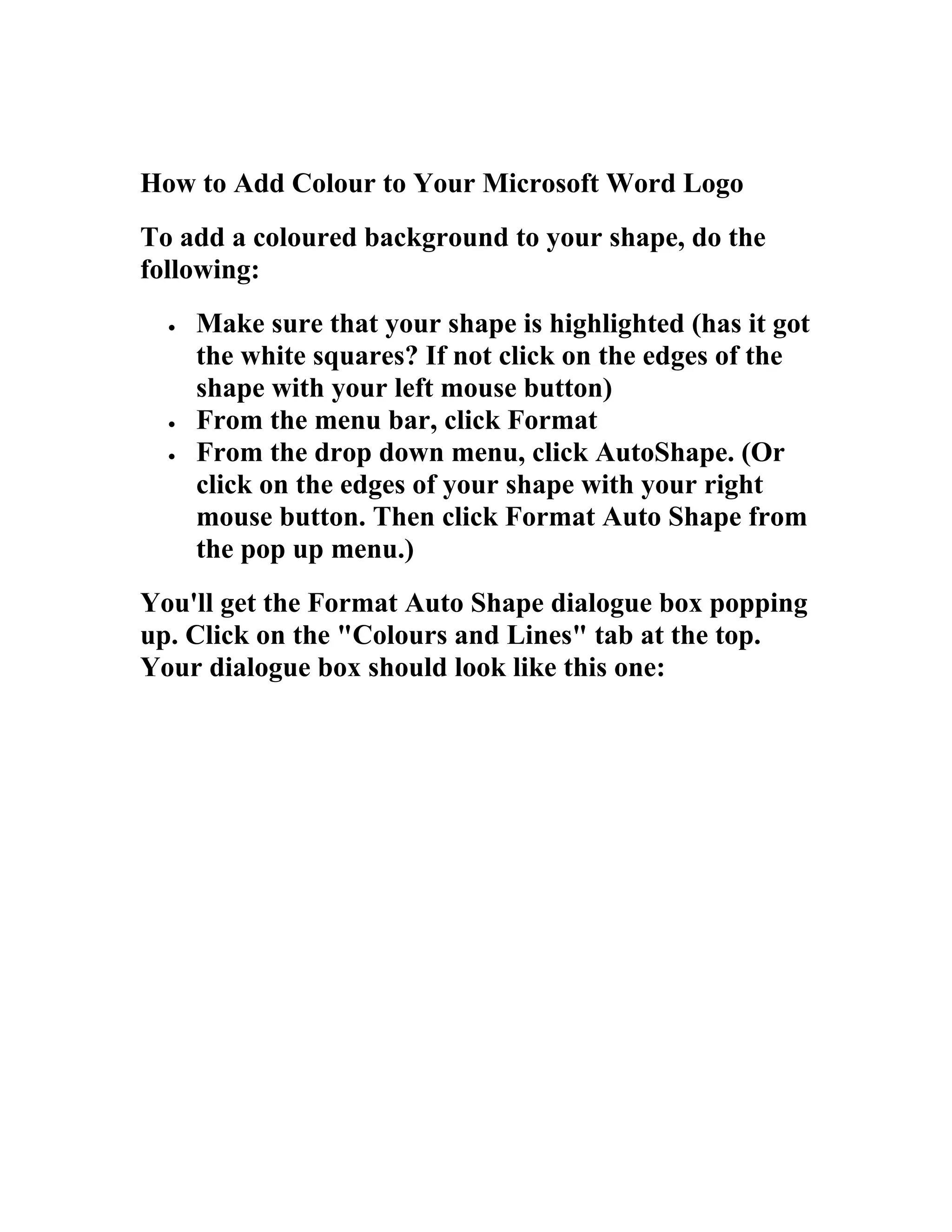 How to Add Colour to Your Microsoft Word Logo
To add a coloured background to your shape, do the
following:
  •   Make sure that your shape is highlighted (has it got
      the white squares? If not click on the edges of the
      shape with your left mouse button)
  •   From the menu bar, click Format
  •   From the drop down menu, click AutoShape. (Or
      click on the edges of your shape with your right
      mouse button. Then click Format Auto Shape from
      the pop up menu.)
You'll get the Format Auto Shape dialogue box popping
up. Click on the "Colours and Lines" tab at the top.
Your dialogue box should look like this one:
 