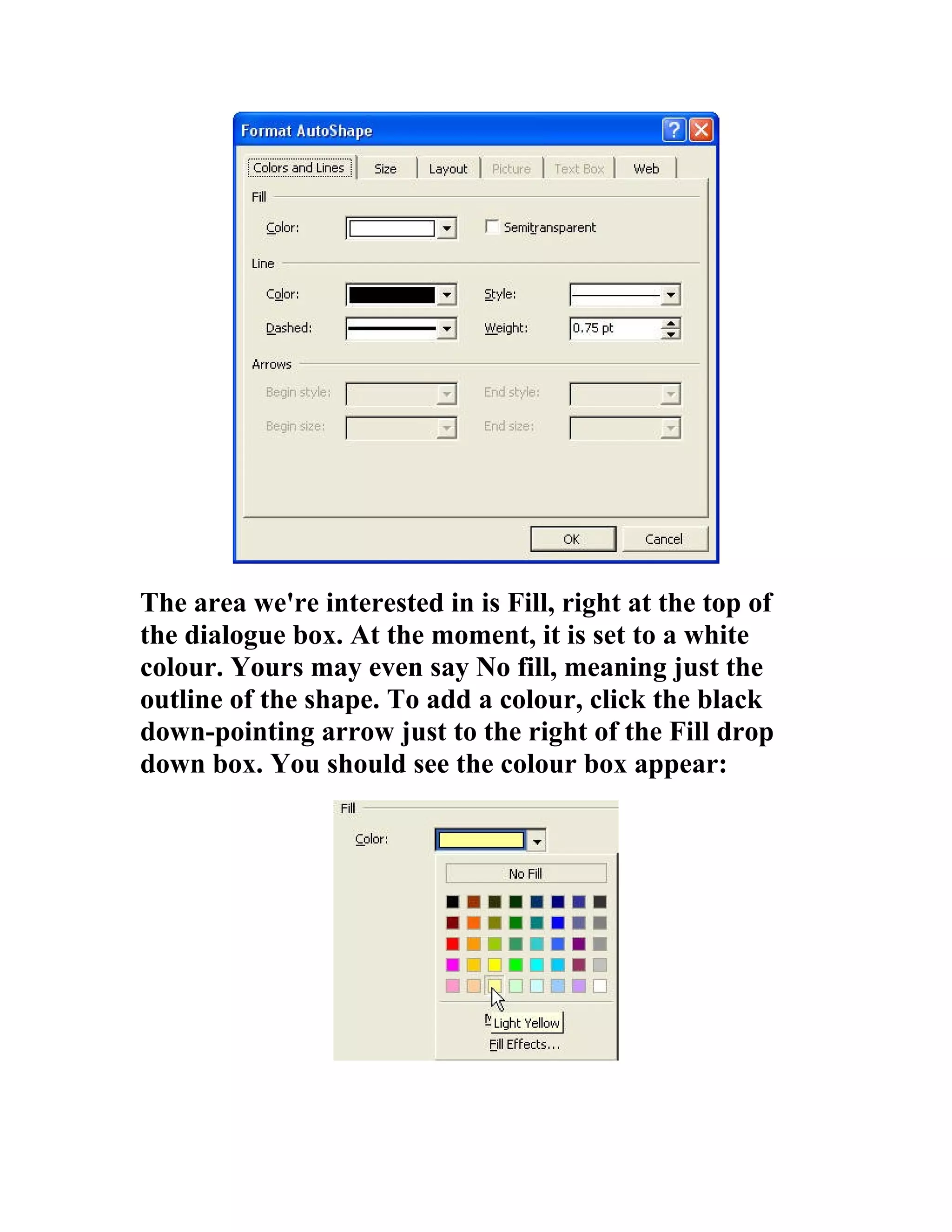 The area we're interested in is Fill, right at the top of
the dialogue box. At the moment, it is set to a white
colour. Yours may even say No fill, meaning just the
outline of the shape. To add a colour, click the black
down-pointing arrow just to the right of the Fill drop
down box. You should see the colour box appear:
 