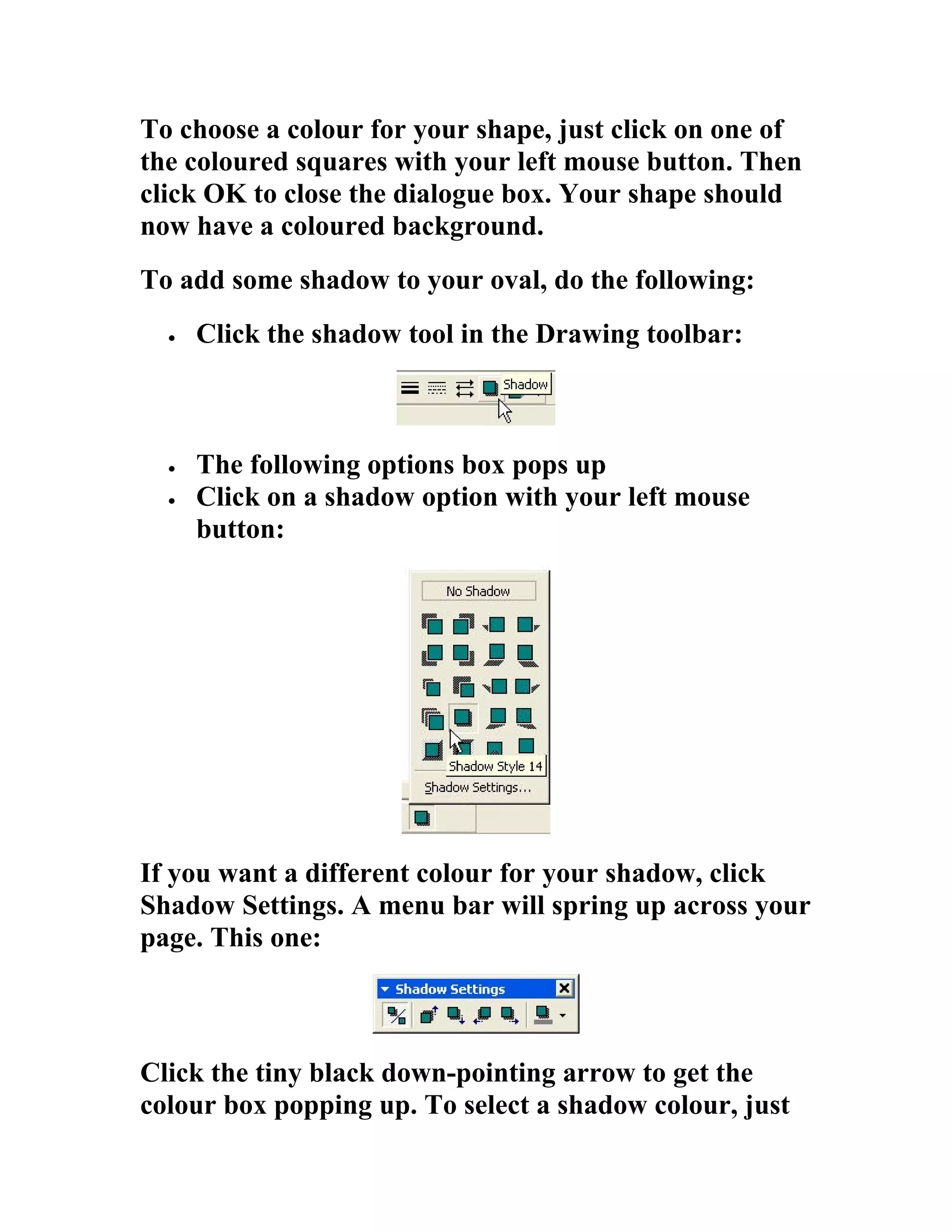 To choose a colour for your shape, just click on one of
the coloured squares with your left mouse button. Then
click OK to close the dialogue box. Your shape should
now have a coloured background.
To add some shadow to your oval, do the following:
  •   Click the shadow tool in the Drawing toolbar:



  •   The following options box pops up
  •   Click on a shadow option with your left mouse
      button:




If you want a different colour for your shadow, click
Shadow Settings. A menu bar will spring up across your
page. This one:



Click the tiny black down-pointing arrow to get the
colour box popping up. To select a shadow colour, just
 