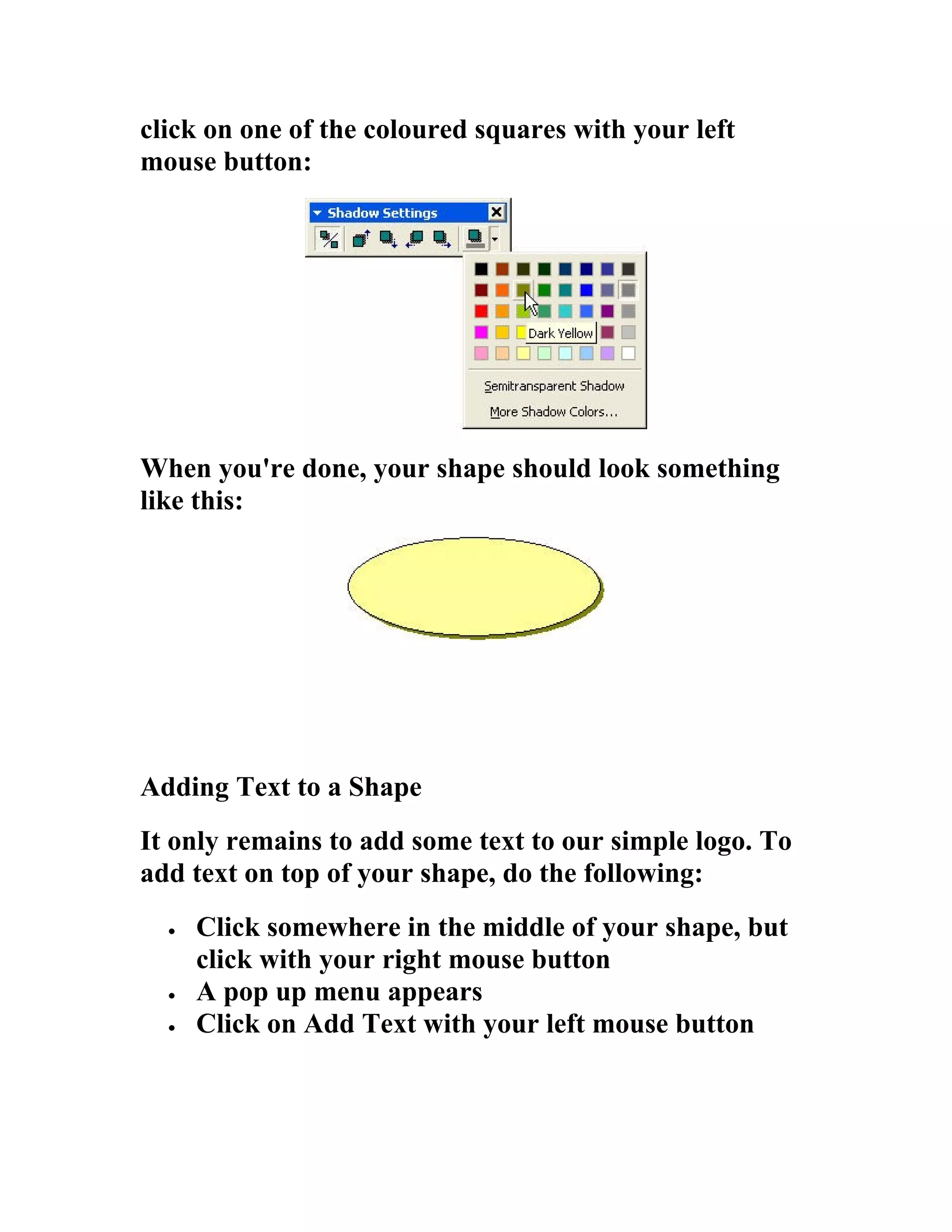 click on one of the coloured squares with your left
mouse button:




When you're done, your shape should look something
like this:




Adding Text to a Shape
It only remains to add some text to our simple logo. To
add text on top of your shape, do the following:
  •   Click somewhere in the middle of your shape, but
      click with your right mouse button
  •   A pop up menu appears
  •   Click on Add Text with your left mouse button
 