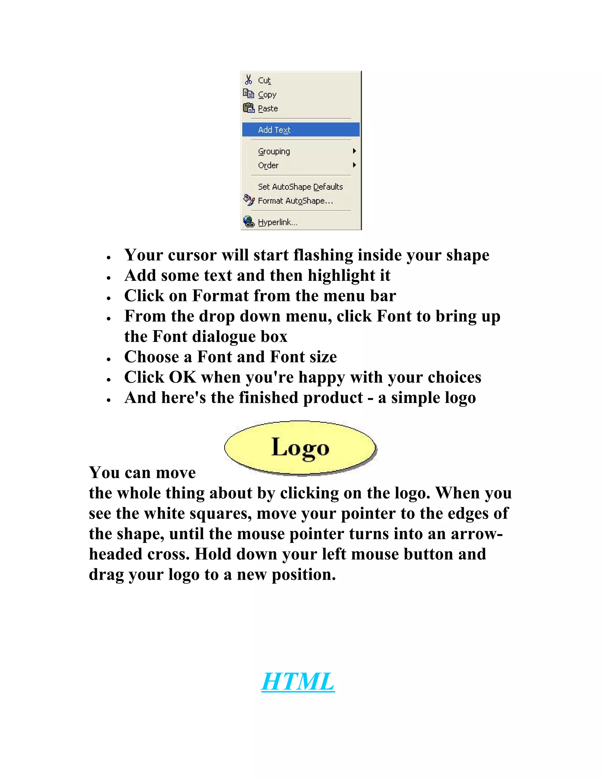 •   Your cursor will start flashing inside your shape
  •   Add some text and then highlight it
  •   Click on Format from the menu bar
  •   From the drop down menu, click Font to bring up
      the Font dialogue box
  •   Choose a Font and Font size
  •   Click OK when you're happy with your choices
  •   And here's the finished product - a simple logo



You can move
the whole thing about by clicking on the logo. When you
see the white squares, move your pointer to the edges of
the shape, until the mouse pointer turns into an arrow-
headed cross. Hold down your left mouse button and
drag your logo to a new position.




                       HTML
 