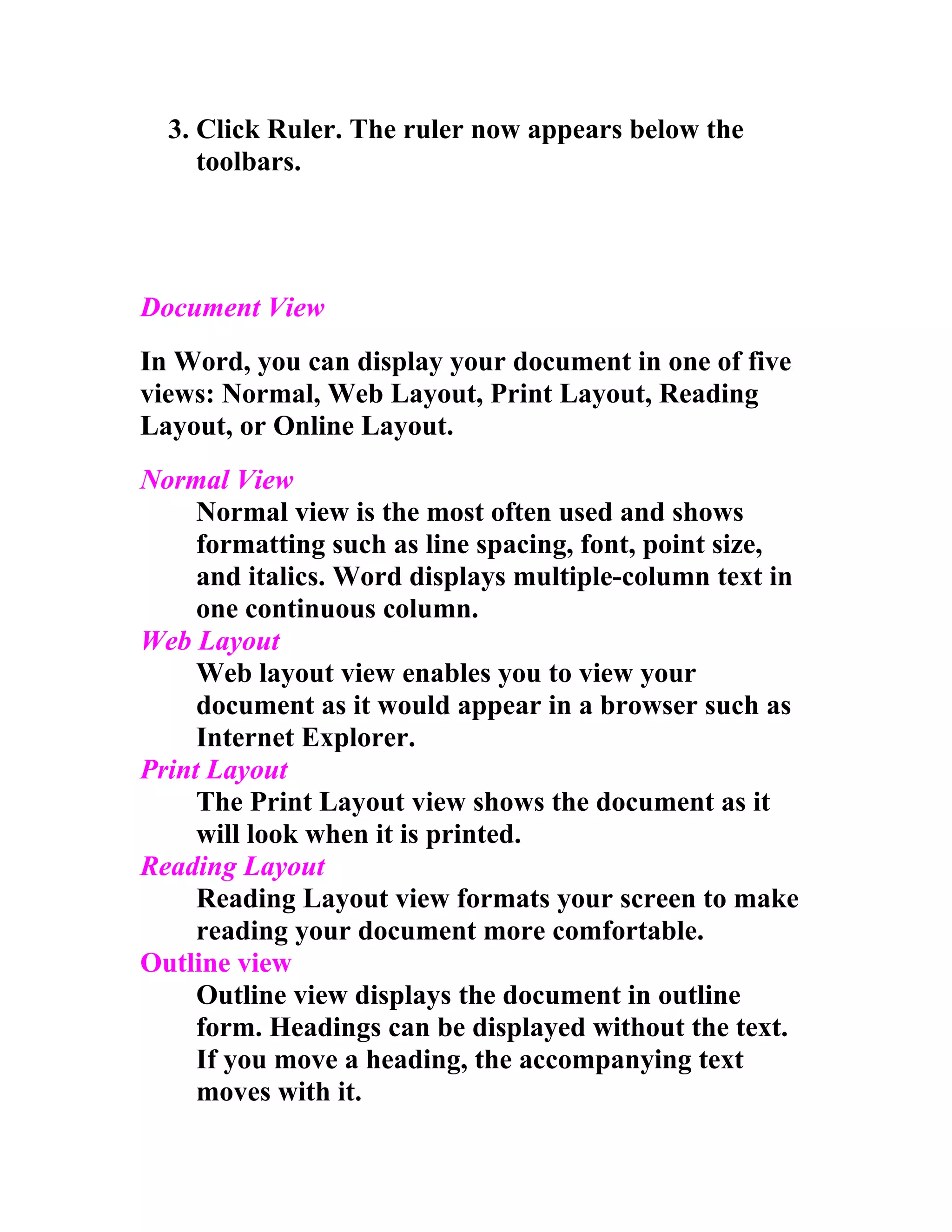 3. Click Ruler. The ruler now appears below the
     toolbars.




Document View
In Word, you can display your document in one of five
views: Normal, Web Layout, Print Layout, Reading
Layout, or Online Layout.
Normal View
     Normal view is the most often used and shows
     formatting such as line spacing, font, point size,
     and italics. Word displays multiple-column text in
     one continuous column.
Web Layout
     Web layout view enables you to view your
     document as it would appear in a browser such as
     Internet Explorer.
Print Layout
     The Print Layout view shows the document as it
     will look when it is printed.
Reading Layout
     Reading Layout view formats your screen to make
     reading your document more comfortable.
Outline view
     Outline view displays the document in outline
     form. Headings can be displayed without the text.
     If you move a heading, the accompanying text
     moves with it.
 