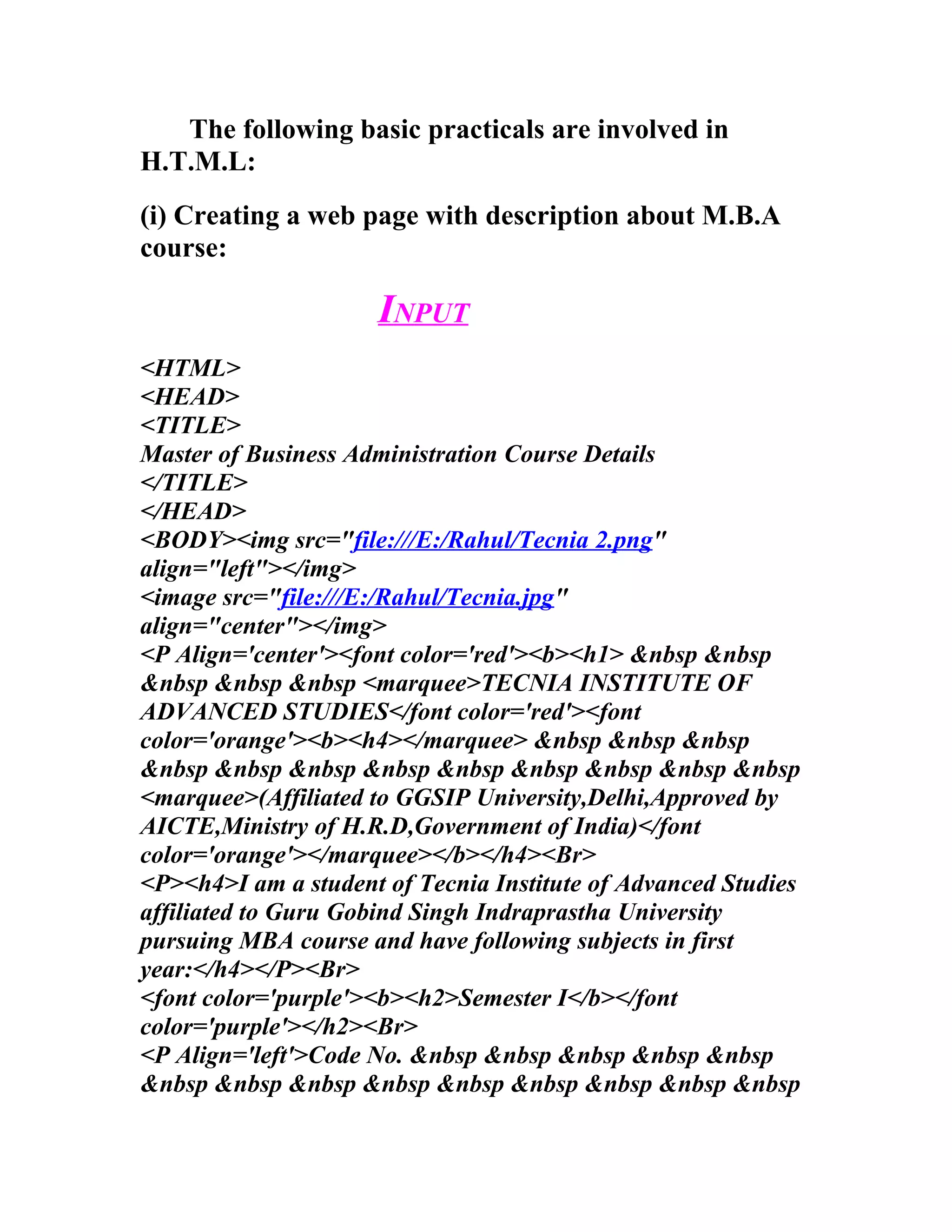 The following basic practicals are involved in
H.T.M.L:
(i) Creating a web page with description about M.B.A
course:

                     INPUT
<HTML>
<HEAD>
<TITLE>
Master of Business Administration Course Details
</TITLE>
</HEAD>
<BODY><img src="file:///E:/Rahul/Tecnia 2.png"
align="left"></img>
<image src="file:///E:/Rahul/Tecnia.jpg"
align="center"></img>
<P Align='center'><font color='red'><b><h1> &nbsp &nbsp
&nbsp &nbsp &nbsp <marquee>TECNIA INSTITUTE OF
ADVANCED STUDIES</font color='red'><font
color='orange'><b><h4></marquee> &nbsp &nbsp &nbsp
&nbsp &nbsp &nbsp &nbsp &nbsp &nbsp &nbsp &nbsp &nbsp
<marquee>(Affiliated to GGSIP University,Delhi,Approved by
AICTE,Ministry of H.R.D,Government of India)</font
color='orange'></marquee></b></h4><Br>
<P><h4>I am a student of Tecnia Institute of Advanced Studies
affiliated to Guru Gobind Singh Indraprastha University
pursuing MBA course and have following subjects in first
year:</h4></P><Br>
<font color='purple'><b><h2>Semester I</b></font
color='purple'></h2><Br>
<P Align='left'>Code No. &nbsp &nbsp &nbsp &nbsp &nbsp
&nbsp &nbsp &nbsp &nbsp &nbsp &nbsp &nbsp &nbsp &nbsp
 