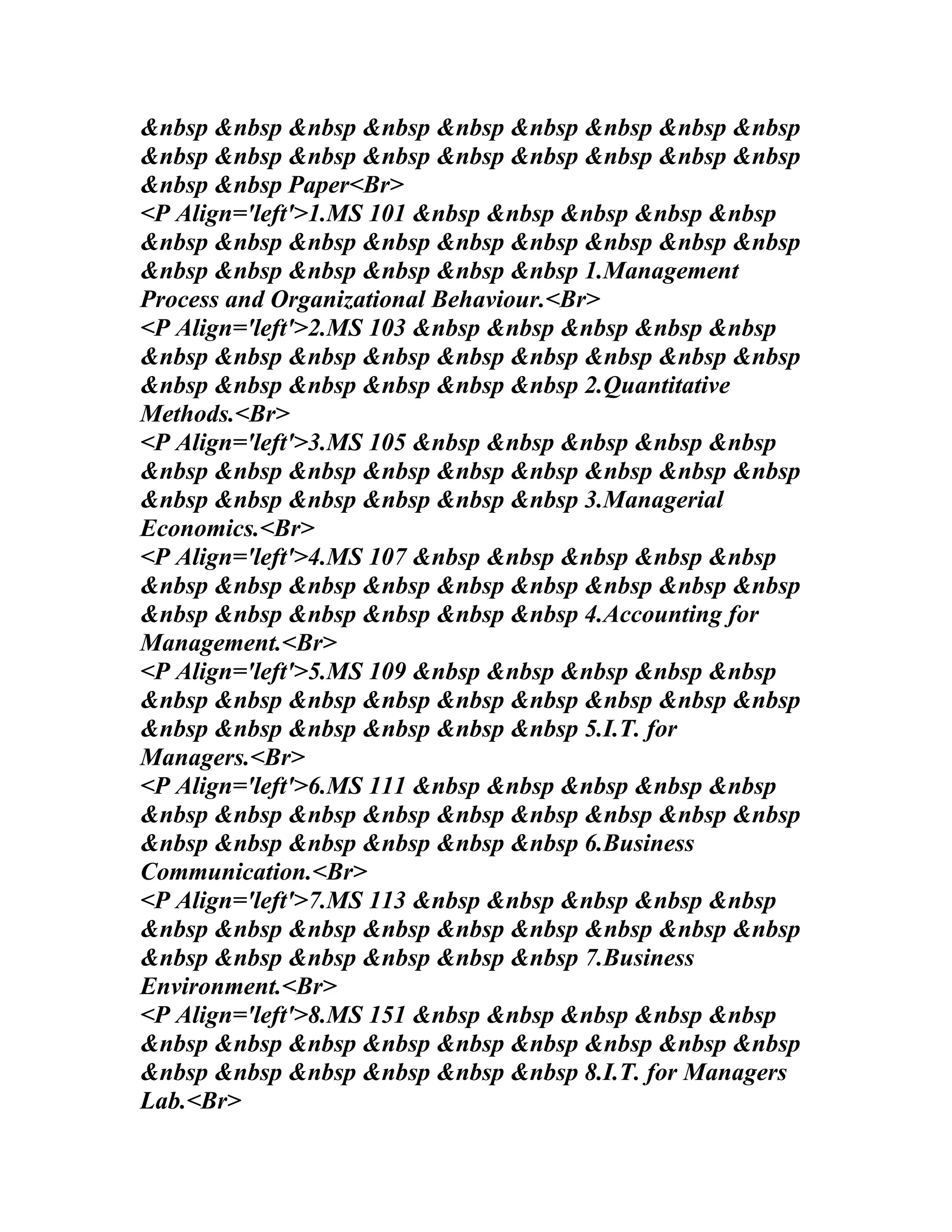 &nbsp &nbsp &nbsp &nbsp &nbsp &nbsp &nbsp &nbsp &nbsp
&nbsp &nbsp &nbsp &nbsp &nbsp &nbsp &nbsp &nbsp &nbsp
&nbsp &nbsp Paper<Br>
<P Align='left'>1.MS 101 &nbsp &nbsp &nbsp &nbsp &nbsp
&nbsp &nbsp &nbsp &nbsp &nbsp &nbsp &nbsp &nbsp &nbsp
&nbsp &nbsp &nbsp &nbsp &nbsp &nbsp 1.Management
Process and Organizational Behaviour.<Br>
<P Align='left'>2.MS 103 &nbsp &nbsp &nbsp &nbsp &nbsp
&nbsp &nbsp &nbsp &nbsp &nbsp &nbsp &nbsp &nbsp &nbsp
&nbsp &nbsp &nbsp &nbsp &nbsp &nbsp 2.Quantitative
Methods.<Br>
<P Align='left'>3.MS 105 &nbsp &nbsp &nbsp &nbsp &nbsp
&nbsp &nbsp &nbsp &nbsp &nbsp &nbsp &nbsp &nbsp &nbsp
&nbsp &nbsp &nbsp &nbsp &nbsp &nbsp 3.Managerial
Economics.<Br>
<P Align='left'>4.MS 107 &nbsp &nbsp &nbsp &nbsp &nbsp
&nbsp &nbsp &nbsp &nbsp &nbsp &nbsp &nbsp &nbsp &nbsp
&nbsp &nbsp &nbsp &nbsp &nbsp &nbsp 4.Accounting for
Management.<Br>
<P Align='left'>5.MS 109 &nbsp &nbsp &nbsp &nbsp &nbsp
&nbsp &nbsp &nbsp &nbsp &nbsp &nbsp &nbsp &nbsp &nbsp
&nbsp &nbsp &nbsp &nbsp &nbsp &nbsp 5.I.T. for
Managers.<Br>
<P Align='left'>6.MS 111 &nbsp &nbsp &nbsp &nbsp &nbsp
&nbsp &nbsp &nbsp &nbsp &nbsp &nbsp &nbsp &nbsp &nbsp
&nbsp &nbsp &nbsp &nbsp &nbsp &nbsp 6.Business
Communication.<Br>
<P Align='left'>7.MS 113 &nbsp &nbsp &nbsp &nbsp &nbsp
&nbsp &nbsp &nbsp &nbsp &nbsp &nbsp &nbsp &nbsp &nbsp
&nbsp &nbsp &nbsp &nbsp &nbsp &nbsp 7.Business
Environment.<Br>
<P Align='left'>8.MS 151 &nbsp &nbsp &nbsp &nbsp &nbsp
&nbsp &nbsp &nbsp &nbsp &nbsp &nbsp &nbsp &nbsp &nbsp
&nbsp &nbsp &nbsp &nbsp &nbsp &nbsp 8.I.T. for Managers
Lab.<Br>
 