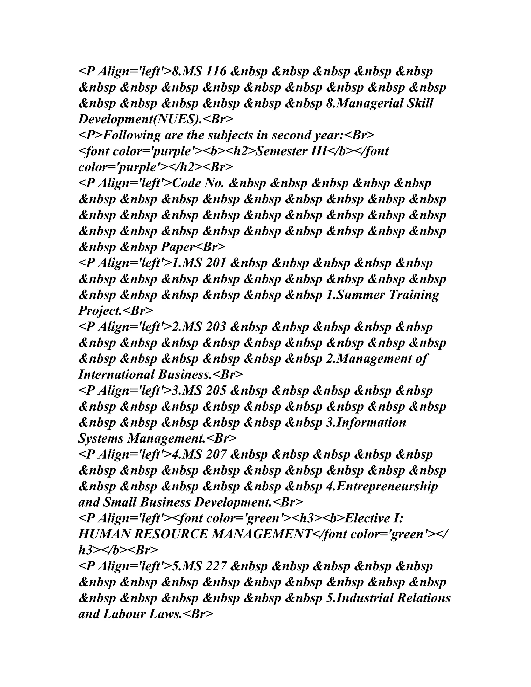 <P Align='left'>8.MS 116 &nbsp &nbsp &nbsp &nbsp &nbsp
&nbsp &nbsp &nbsp &nbsp &nbsp &nbsp &nbsp &nbsp &nbsp
&nbsp &nbsp &nbsp &nbsp &nbsp &nbsp 8.Managerial Skill
Development(NUES).<Br>
<P>Following are the subjects in second year:<Br>
<font color='purple'><b><h2>Semester III</b></font
color='purple'></h2><Br>
<P Align='left'>Code No. &nbsp &nbsp &nbsp &nbsp &nbsp
&nbsp &nbsp &nbsp &nbsp &nbsp &nbsp &nbsp &nbsp &nbsp
&nbsp &nbsp &nbsp &nbsp &nbsp &nbsp &nbsp &nbsp &nbsp
&nbsp &nbsp &nbsp &nbsp &nbsp &nbsp &nbsp &nbsp &nbsp
&nbsp &nbsp Paper<Br>
<P Align='left'>1.MS 201 &nbsp &nbsp &nbsp &nbsp &nbsp
&nbsp &nbsp &nbsp &nbsp &nbsp &nbsp &nbsp &nbsp &nbsp
&nbsp &nbsp &nbsp &nbsp &nbsp &nbsp 1.Summer Training
Project.<Br>
<P Align='left'>2.MS 203 &nbsp &nbsp &nbsp &nbsp &nbsp
&nbsp &nbsp &nbsp &nbsp &nbsp &nbsp &nbsp &nbsp &nbsp
&nbsp &nbsp &nbsp &nbsp &nbsp &nbsp 2.Management of
International Business.<Br>
<P Align='left'>3.MS 205 &nbsp &nbsp &nbsp &nbsp &nbsp
&nbsp &nbsp &nbsp &nbsp &nbsp &nbsp &nbsp &nbsp &nbsp
&nbsp &nbsp &nbsp &nbsp &nbsp &nbsp 3.Information
Systems Management.<Br>
<P Align='left'>4.MS 207 &nbsp &nbsp &nbsp &nbsp &nbsp
&nbsp &nbsp &nbsp &nbsp &nbsp &nbsp &nbsp &nbsp &nbsp
&nbsp &nbsp &nbsp &nbsp &nbsp &nbsp 4.Entrepreneurship
and Small Business Development.<Br>
<P Align='left'><font color='green'><h3><b>Elective I:
HUMAN RESOURCE MANAGEMENT</font color='green'></
h3></b><Br>
<P Align='left'>5.MS 227 &nbsp &nbsp &nbsp &nbsp &nbsp
&nbsp &nbsp &nbsp &nbsp &nbsp &nbsp &nbsp &nbsp &nbsp
&nbsp &nbsp &nbsp &nbsp &nbsp &nbsp 5.Industrial Relations
and Labour Laws.<Br>
 