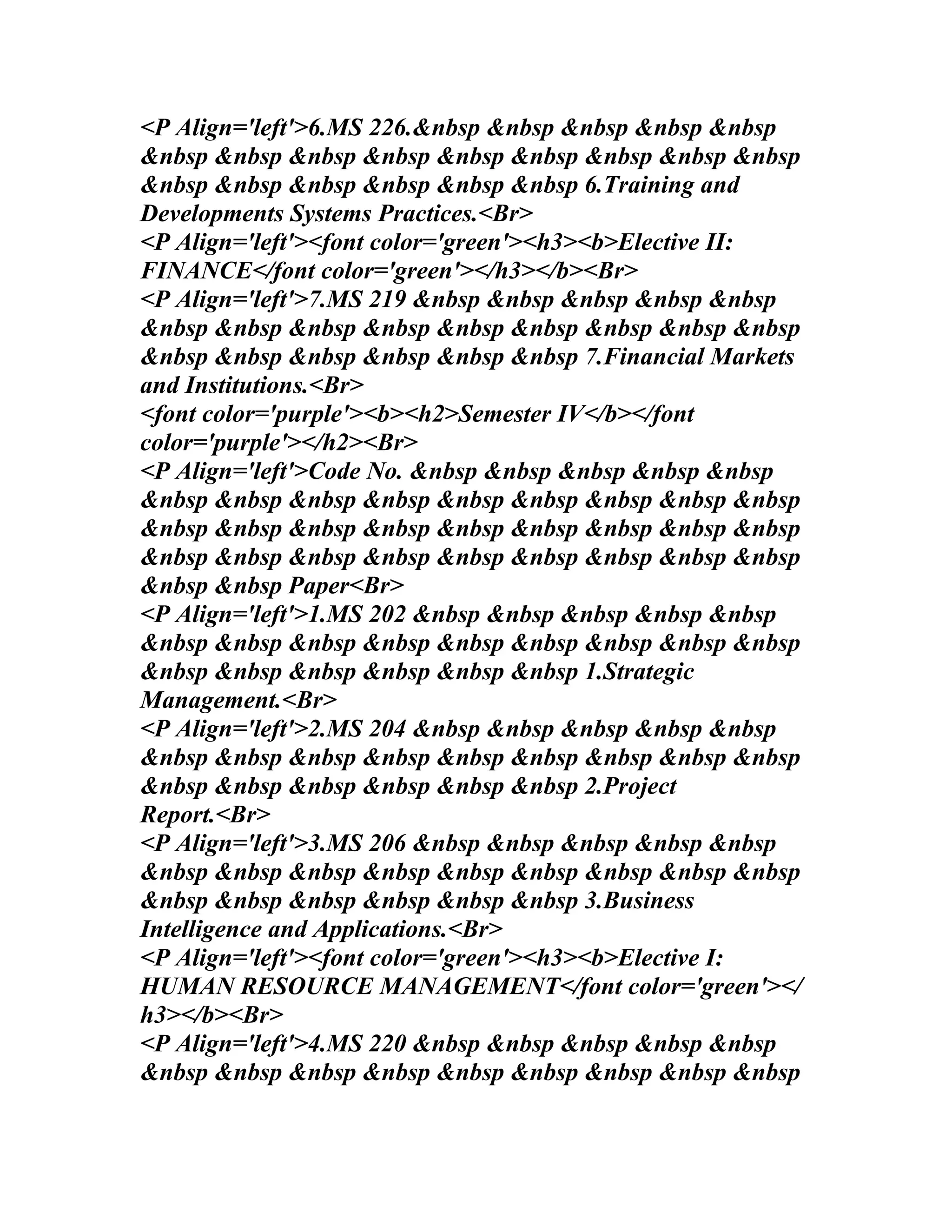 <P Align='left'>6.MS 226.&nbsp &nbsp &nbsp &nbsp &nbsp
&nbsp &nbsp &nbsp &nbsp &nbsp &nbsp &nbsp &nbsp &nbsp
&nbsp &nbsp &nbsp &nbsp &nbsp &nbsp 6.Training and
Developments Systems Practices.<Br>
<P Align='left'><font color='green'><h3><b>Elective II:
FINANCE</font color='green'></h3></b><Br>
<P Align='left'>7.MS 219 &nbsp &nbsp &nbsp &nbsp &nbsp
&nbsp &nbsp &nbsp &nbsp &nbsp &nbsp &nbsp &nbsp &nbsp
&nbsp &nbsp &nbsp &nbsp &nbsp &nbsp 7.Financial Markets
and Institutions.<Br>
<font color='purple'><b><h2>Semester IV</b></font
color='purple'></h2><Br>
<P Align='left'>Code No. &nbsp &nbsp &nbsp &nbsp &nbsp
&nbsp &nbsp &nbsp &nbsp &nbsp &nbsp &nbsp &nbsp &nbsp
&nbsp &nbsp &nbsp &nbsp &nbsp &nbsp &nbsp &nbsp &nbsp
&nbsp &nbsp &nbsp &nbsp &nbsp &nbsp &nbsp &nbsp &nbsp
&nbsp &nbsp Paper<Br>
<P Align='left'>1.MS 202 &nbsp &nbsp &nbsp &nbsp &nbsp
&nbsp &nbsp &nbsp &nbsp &nbsp &nbsp &nbsp &nbsp &nbsp
&nbsp &nbsp &nbsp &nbsp &nbsp &nbsp 1.Strategic
Management.<Br>
<P Align='left'>2.MS 204 &nbsp &nbsp &nbsp &nbsp &nbsp
&nbsp &nbsp &nbsp &nbsp &nbsp &nbsp &nbsp &nbsp &nbsp
&nbsp &nbsp &nbsp &nbsp &nbsp &nbsp 2.Project
Report.<Br>
<P Align='left'>3.MS 206 &nbsp &nbsp &nbsp &nbsp &nbsp
&nbsp &nbsp &nbsp &nbsp &nbsp &nbsp &nbsp &nbsp &nbsp
&nbsp &nbsp &nbsp &nbsp &nbsp &nbsp 3.Business
Intelligence and Applications.<Br>
<P Align='left'><font color='green'><h3><b>Elective I:
HUMAN RESOURCE MANAGEMENT</font color='green'></
h3></b><Br>
<P Align='left'>4.MS 220 &nbsp &nbsp &nbsp &nbsp &nbsp
&nbsp &nbsp &nbsp &nbsp &nbsp &nbsp &nbsp &nbsp &nbsp
 