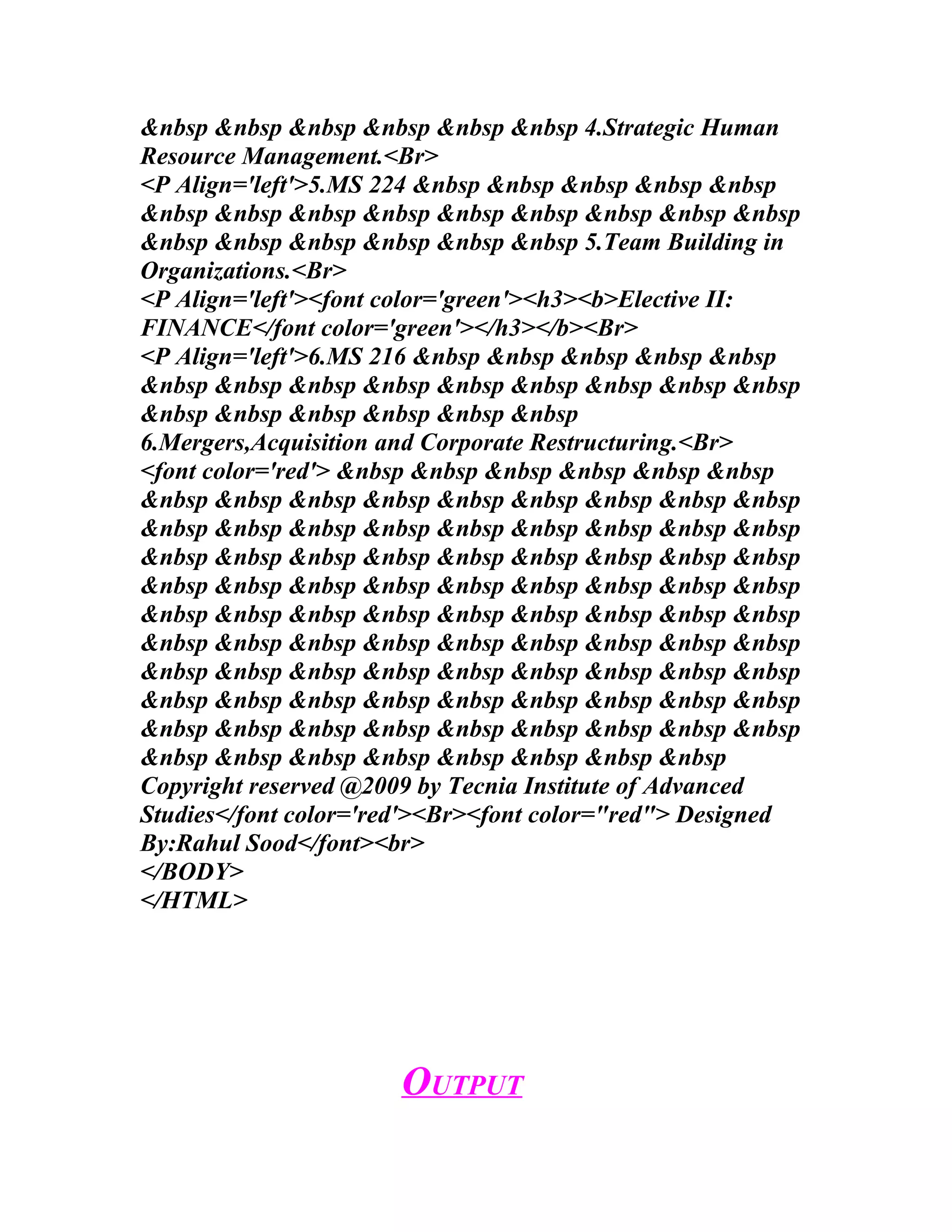 &nbsp &nbsp &nbsp &nbsp &nbsp &nbsp 4.Strategic Human
Resource Management.<Br>
<P Align='left'>5.MS 224 &nbsp &nbsp &nbsp &nbsp &nbsp
&nbsp &nbsp &nbsp &nbsp &nbsp &nbsp &nbsp &nbsp &nbsp
&nbsp &nbsp &nbsp &nbsp &nbsp &nbsp 5.Team Building in
Organizations.<Br>
<P Align='left'><font color='green'><h3><b>Elective II:
FINANCE</font color='green'></h3></b><Br>
<P Align='left'>6.MS 216 &nbsp &nbsp &nbsp &nbsp &nbsp
&nbsp &nbsp &nbsp &nbsp &nbsp &nbsp &nbsp &nbsp &nbsp
&nbsp &nbsp &nbsp &nbsp &nbsp &nbsp
6.Mergers,Acquisition and Corporate Restructuring.<Br>
<font color='red'> &nbsp &nbsp &nbsp &nbsp &nbsp &nbsp
&nbsp &nbsp &nbsp &nbsp &nbsp &nbsp &nbsp &nbsp &nbsp
&nbsp &nbsp &nbsp &nbsp &nbsp &nbsp &nbsp &nbsp &nbsp
&nbsp &nbsp &nbsp &nbsp &nbsp &nbsp &nbsp &nbsp &nbsp
&nbsp &nbsp &nbsp &nbsp &nbsp &nbsp &nbsp &nbsp &nbsp
&nbsp &nbsp &nbsp &nbsp &nbsp &nbsp &nbsp &nbsp &nbsp
&nbsp &nbsp &nbsp &nbsp &nbsp &nbsp &nbsp &nbsp &nbsp
&nbsp &nbsp &nbsp &nbsp &nbsp &nbsp &nbsp &nbsp &nbsp
&nbsp &nbsp &nbsp &nbsp &nbsp &nbsp &nbsp &nbsp &nbsp
&nbsp &nbsp &nbsp &nbsp &nbsp &nbsp &nbsp &nbsp &nbsp
&nbsp &nbsp &nbsp &nbsp &nbsp &nbsp &nbsp &nbsp
Copyright reserved @2009 by Tecnia Institute of Advanced
Studies</font color='red'><Br><font color="red"> Designed
By:Rahul Sood</font><br>
</BODY>
</HTML>




                      OUTPUT
 
