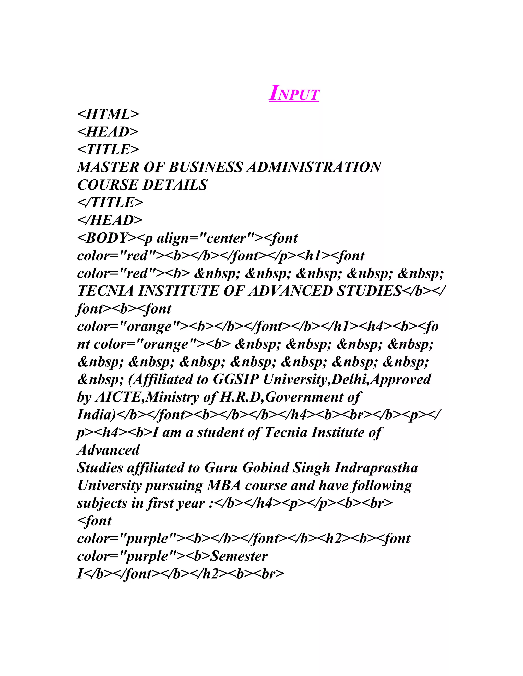 INPUT
<HTML>
<HEAD>
<TITLE>
MASTER OF BUSINESS ADMINISTRATION
COURSE DETAILS
</TITLE>
</HEAD>
<BODY><p align="center"><font
color="red"><b></b></font></p><h1><font
color="red"><b> &nbsp; &nbsp; &nbsp; &nbsp; &nbsp;
TECNIA INSTITUTE OF ADVANCED STUDIES</b></
font><b><font
color="orange"><b></b></font></b></h1><h4><b><fo
nt color="orange"><b> &nbsp; &nbsp; &nbsp; &nbsp;
&nbsp; &nbsp; &nbsp; &nbsp; &nbsp; &nbsp; &nbsp;
&nbsp; (Affiliated to GGSIP University,Delhi,Approved
by AICTE,Ministry of H.R.D,Government of
India)</b></font><b></b></b></h4><b><br></b><p></
p><h4><b>I am a student of Tecnia Institute of
Advanced
Studies affiliated to Guru Gobind Singh Indraprastha
University pursuing MBA course and have following
subjects in first year :</b></h4><p></p><b><br>
<font
color="purple"><b></b></font></b><h2><b><font
color="purple"><b>Semester
I</b></font></b></h2><b><br>
 