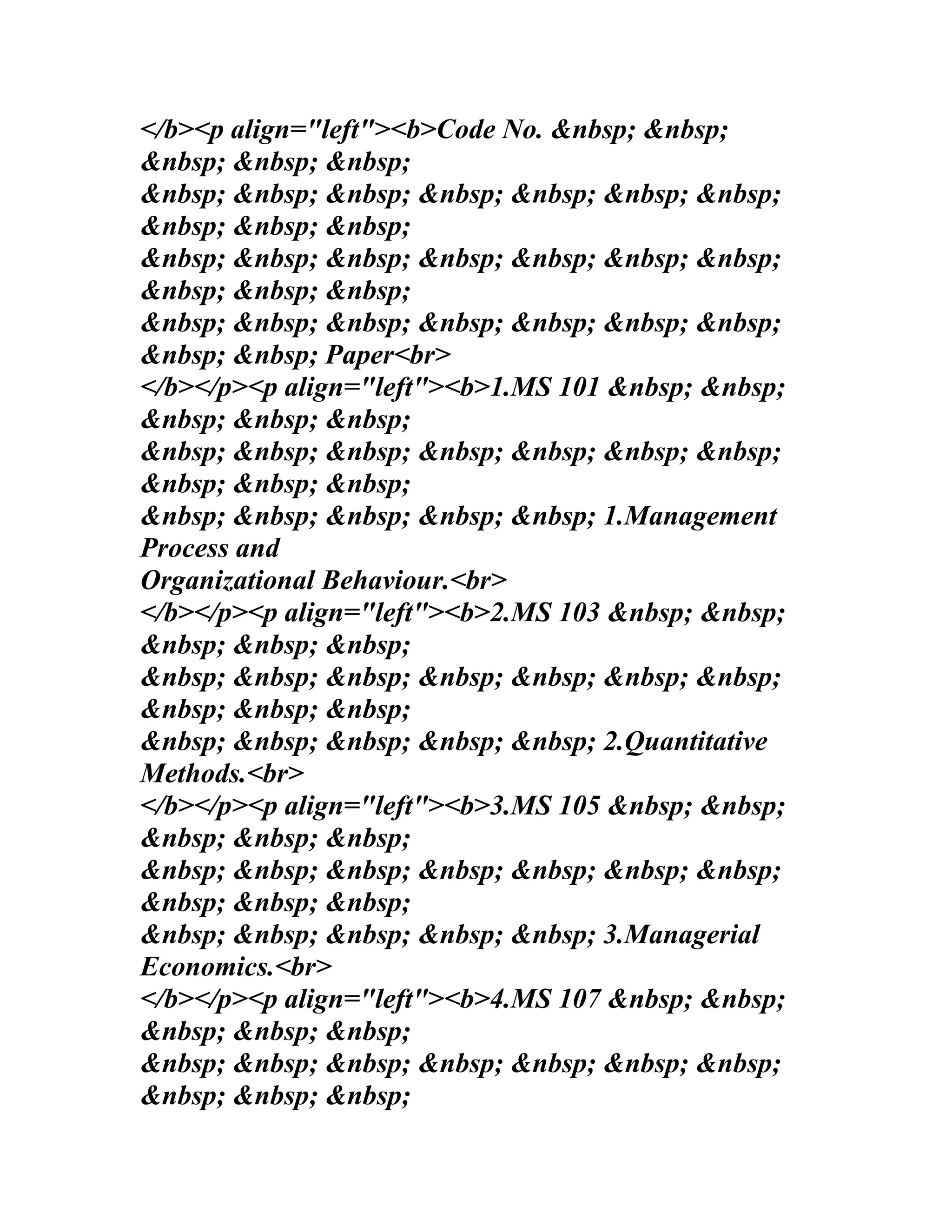</b><p align="left"><b>Code No. &nbsp; &nbsp;
&nbsp; &nbsp; &nbsp;
&nbsp; &nbsp; &nbsp; &nbsp; &nbsp; &nbsp; &nbsp;
&nbsp; &nbsp; &nbsp;
&nbsp; &nbsp; &nbsp; &nbsp; &nbsp; &nbsp; &nbsp;
&nbsp; &nbsp; &nbsp;
&nbsp; &nbsp; &nbsp; &nbsp; &nbsp; &nbsp; &nbsp;
&nbsp; &nbsp; Paper<br>
</b></p><p align="left"><b>1.MS 101 &nbsp; &nbsp;
&nbsp; &nbsp; &nbsp;
&nbsp; &nbsp; &nbsp; &nbsp; &nbsp; &nbsp; &nbsp;
&nbsp; &nbsp; &nbsp;
&nbsp; &nbsp; &nbsp; &nbsp; &nbsp; 1.Management
Process and
Organizational Behaviour.<br>
</b></p><p align="left"><b>2.MS 103 &nbsp; &nbsp;
&nbsp; &nbsp; &nbsp;
&nbsp; &nbsp; &nbsp; &nbsp; &nbsp; &nbsp; &nbsp;
&nbsp; &nbsp; &nbsp;
&nbsp; &nbsp; &nbsp; &nbsp; &nbsp; 2.Quantitative
Methods.<br>
</b></p><p align="left"><b>3.MS 105 &nbsp; &nbsp;
&nbsp; &nbsp; &nbsp;
&nbsp; &nbsp; &nbsp; &nbsp; &nbsp; &nbsp; &nbsp;
&nbsp; &nbsp; &nbsp;
&nbsp; &nbsp; &nbsp; &nbsp; &nbsp; 3.Managerial
Economics.<br>
</b></p><p align="left"><b>4.MS 107 &nbsp; &nbsp;
&nbsp; &nbsp; &nbsp;
&nbsp; &nbsp; &nbsp; &nbsp; &nbsp; &nbsp; &nbsp;
&nbsp; &nbsp; &nbsp;
 