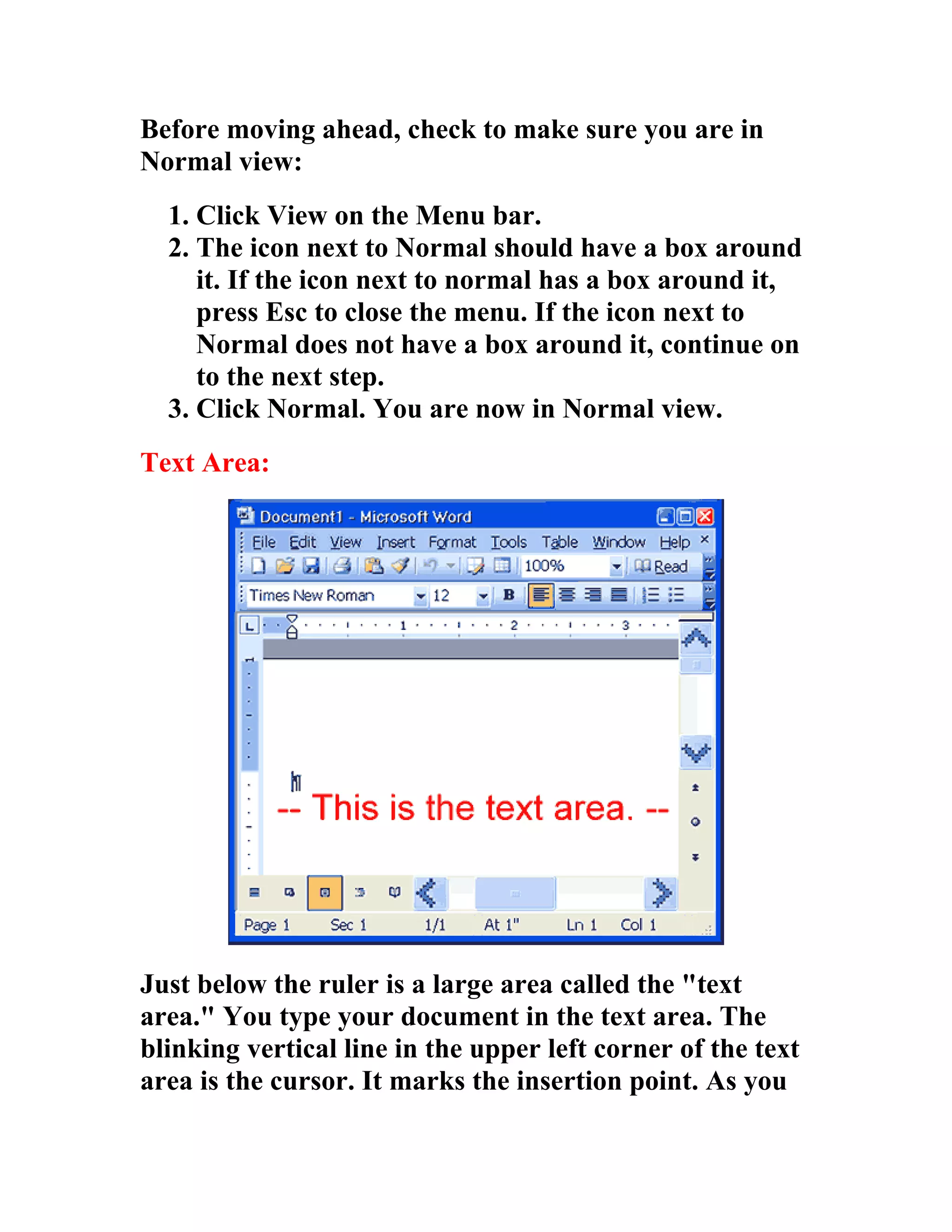 Before moving ahead, check to make sure you are in
Normal view:
  1. Click View on the Menu bar.
  2. The icon next to Normal should have a box around
     it. If the icon next to normal has a box around it,
     press Esc to close the menu. If the icon next to
     Normal does not have a box around it, continue on
     to the next step.
  3. Click Normal. You are now in Normal view.
Text Area:




Just below the ruler is a large area called the "text
area." You type your document in the text area. The
blinking vertical line in the upper left corner of the text
area is the cursor. It marks the insertion point. As you
 