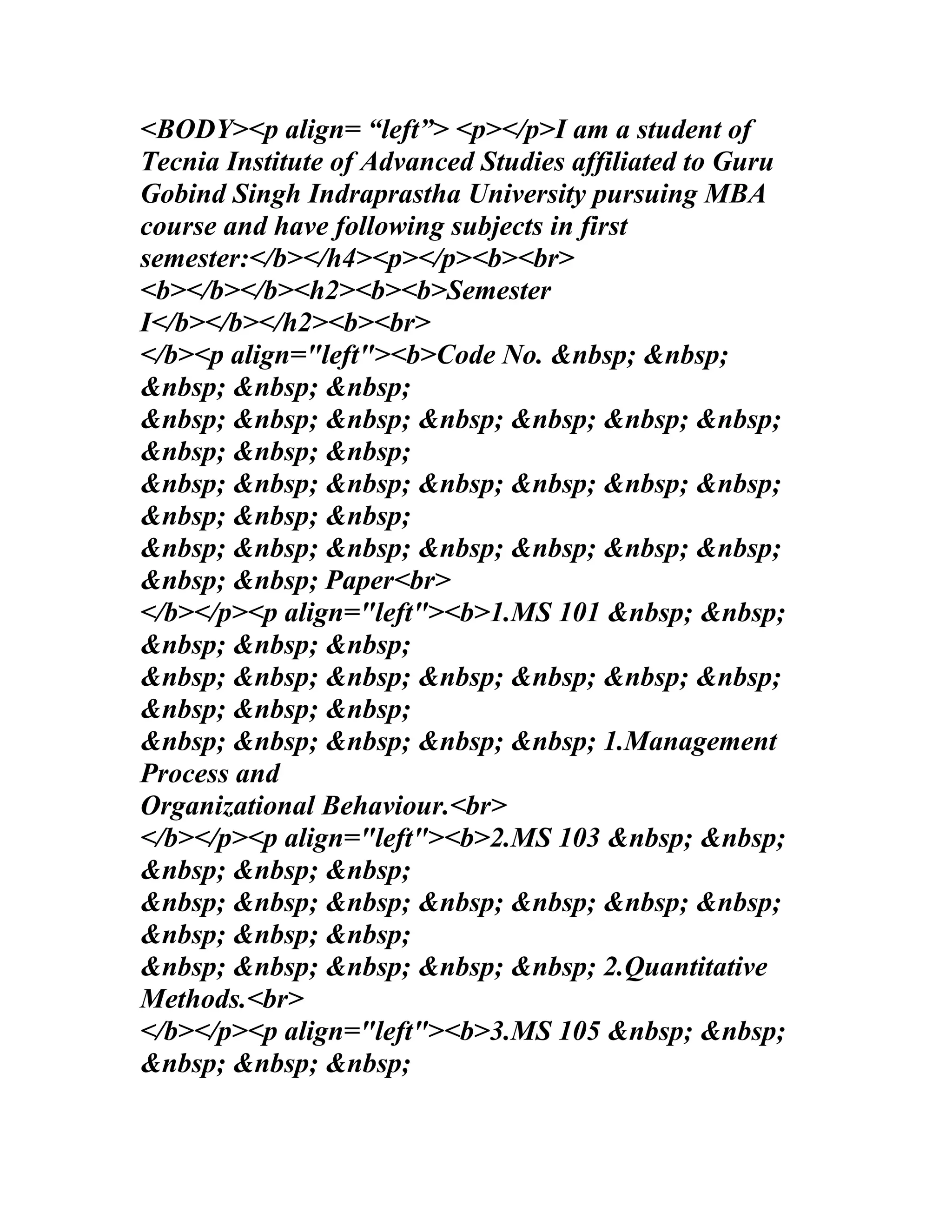 <BODY><p align= “left”> <p></p>I am a student of
Tecnia Institute of Advanced Studies affiliated to Guru
Gobind Singh Indraprastha University pursuing MBA
course and have following subjects in first
semester:</b></h4><p></p><b><br>
<b></b></b><h2><b><b>Semester
I</b></b></h2><b><br>
</b><p align="left"><b>Code No. &nbsp; &nbsp;
&nbsp; &nbsp; &nbsp;
&nbsp; &nbsp; &nbsp; &nbsp; &nbsp; &nbsp; &nbsp;
&nbsp; &nbsp; &nbsp;
&nbsp; &nbsp; &nbsp; &nbsp; &nbsp; &nbsp; &nbsp;
&nbsp; &nbsp; &nbsp;
&nbsp; &nbsp; &nbsp; &nbsp; &nbsp; &nbsp; &nbsp;
&nbsp; &nbsp; Paper<br>
</b></p><p align="left"><b>1.MS 101 &nbsp; &nbsp;
&nbsp; &nbsp; &nbsp;
&nbsp; &nbsp; &nbsp; &nbsp; &nbsp; &nbsp; &nbsp;
&nbsp; &nbsp; &nbsp;
&nbsp; &nbsp; &nbsp; &nbsp; &nbsp; 1.Management
Process and
Organizational Behaviour.<br>
</b></p><p align="left"><b>2.MS 103 &nbsp; &nbsp;
&nbsp; &nbsp; &nbsp;
&nbsp; &nbsp; &nbsp; &nbsp; &nbsp; &nbsp; &nbsp;
&nbsp; &nbsp; &nbsp;
&nbsp; &nbsp; &nbsp; &nbsp; &nbsp; 2.Quantitative
Methods.<br>
</b></p><p align="left"><b>3.MS 105 &nbsp; &nbsp;
&nbsp; &nbsp; &nbsp;
 