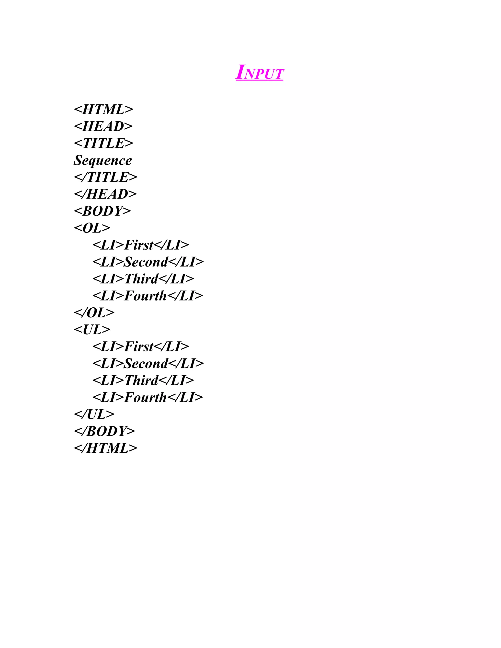 INPUT
<HTML>
<HEAD>
<TITLE>
Sequence
</TITLE>
</HEAD>
<BODY>
<OL>
   <LI>First</LI>
   <LI>Second</LI>
   <LI>Third</LI>
   <LI>Fourth</LI>
</OL>
<UL>
   <LI>First</LI>
   <LI>Second</LI>
   <LI>Third</LI>
   <LI>Fourth</LI>
</UL>
</BODY>
</HTML>
 