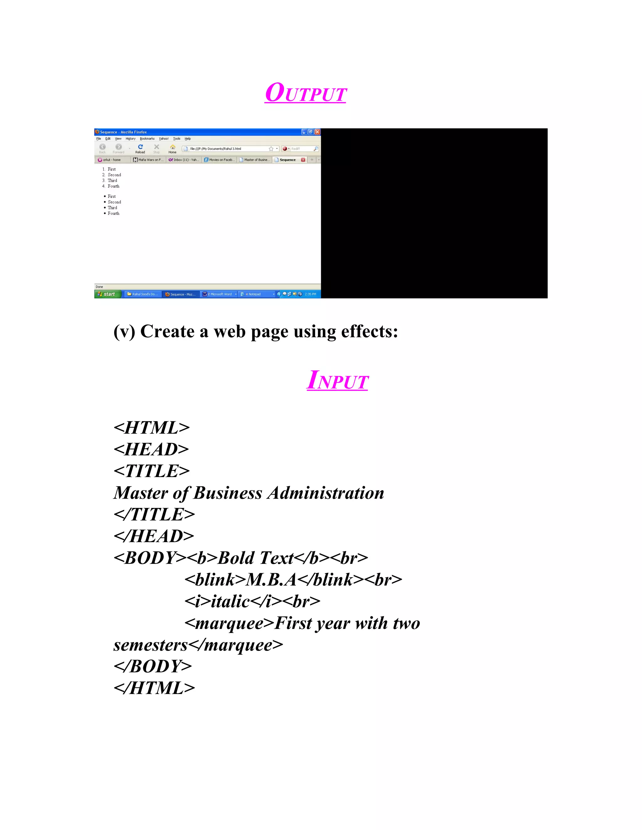 OUTPUT




(v) Create a web page using effects:

                        INPUT
<HTML>
<HEAD>
<TITLE>
Master of Business Administration
</TITLE>
</HEAD>
<BODY><b>Bold Text</b><br>
         <blink>M.B.A</blink><br>
         <i>italic</i><br>
         <marquee>First year with two
semesters</marquee>
</BODY>
</HTML>
 