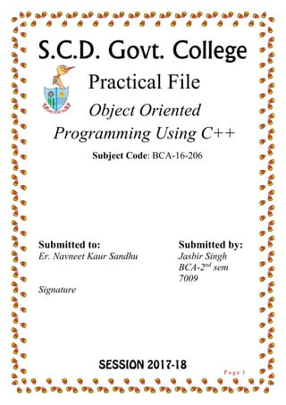 P a g e 1
S.C.D. Govt. College
Practical File
Object Oriented
Programming Using C++
Submitted to:
Er. Navneet Kaur Sandhu
Signature
Submitted by:
Jasbir Singh
BCA-2nd
sem
7009
Subject Code: BCA-16-206
 
